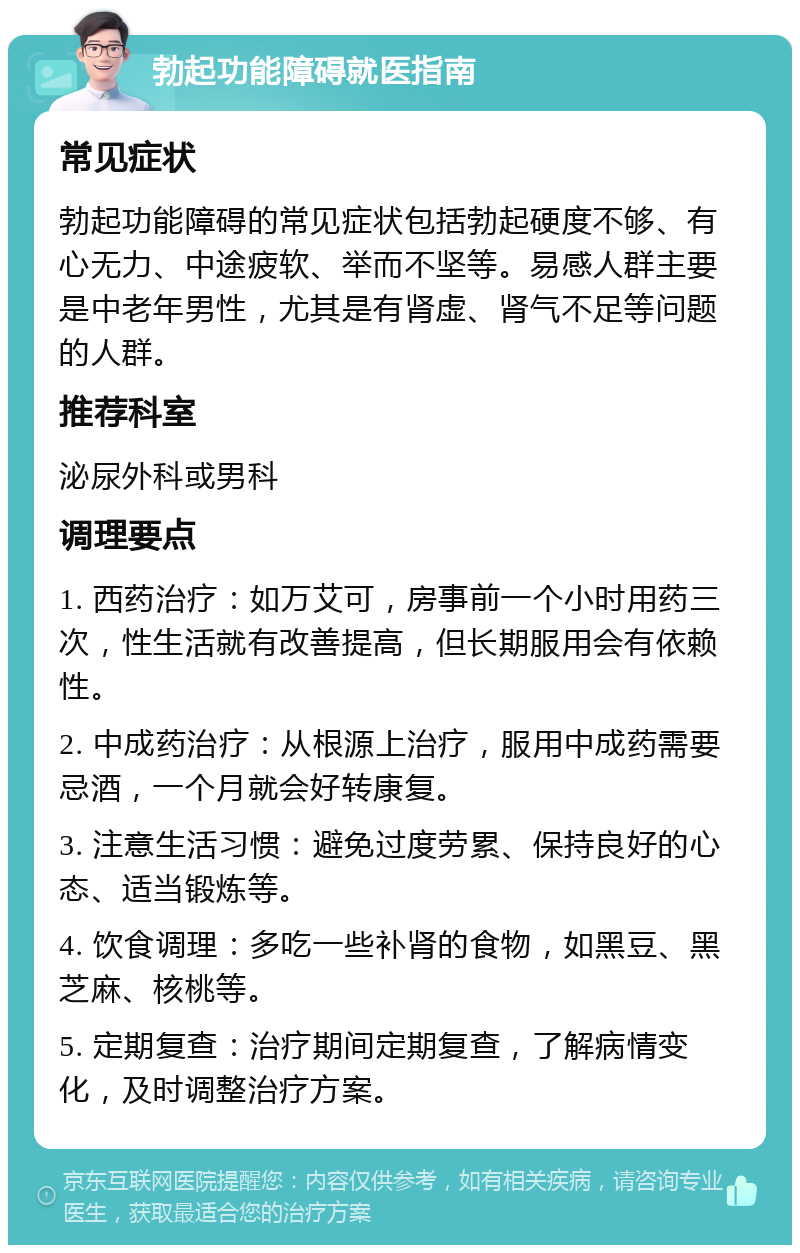 勃起功能障碍就医指南 常见症状 勃起功能障碍的常见症状包括勃起硬度不够、有心无力、中途疲软、举而不坚等。易感人群主要是中老年男性，尤其是有肾虚、肾气不足等问题的人群。 推荐科室 泌尿外科或男科 调理要点 1. 西药治疗：如万艾可，房事前一个小时用药三次，性生活就有改善提高，但长期服用会有依赖性。 2. 中成药治疗：从根源上治疗，服用中成药需要忌酒，一个月就会好转康复。 3. 注意生活习惯：避免过度劳累、保持良好的心态、适当锻炼等。 4. 饮食调理：多吃一些补肾的食物，如黑豆、黑芝麻、核桃等。 5. 定期复查：治疗期间定期复查，了解病情变化，及时调整治疗方案。