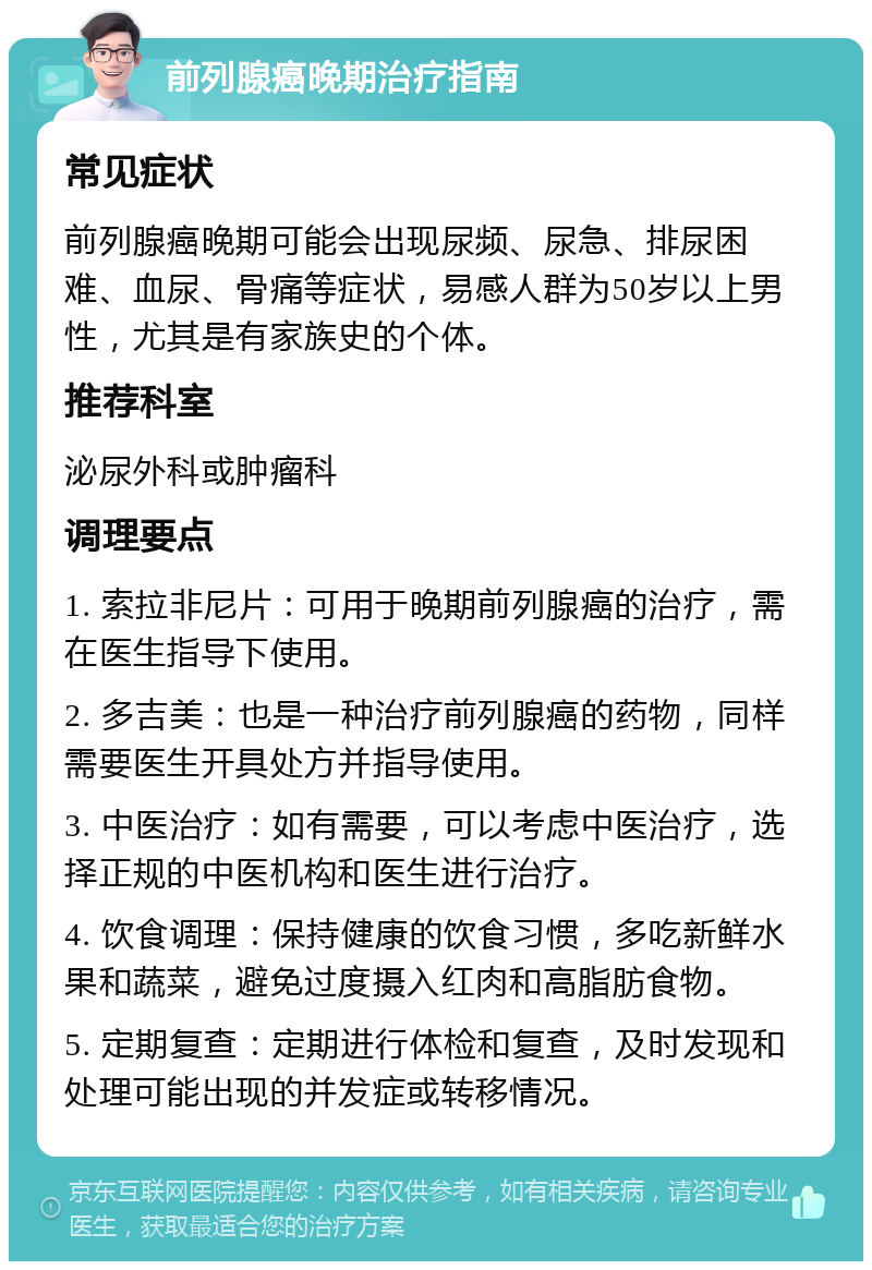 前列腺癌晚期治疗指南 常见症状 前列腺癌晚期可能会出现尿频、尿急、排尿困难、血尿、骨痛等症状，易感人群为50岁以上男性，尤其是有家族史的个体。 推荐科室 泌尿外科或肿瘤科 调理要点 1. 索拉非尼片：可用于晚期前列腺癌的治疗，需在医生指导下使用。 2. 多吉美：也是一种治疗前列腺癌的药物，同样需要医生开具处方并指导使用。 3. 中医治疗：如有需要，可以考虑中医治疗，选择正规的中医机构和医生进行治疗。 4. 饮食调理：保持健康的饮食习惯，多吃新鲜水果和蔬菜，避免过度摄入红肉和高脂肪食物。 5. 定期复查：定期进行体检和复查，及时发现和处理可能出现的并发症或转移情况。