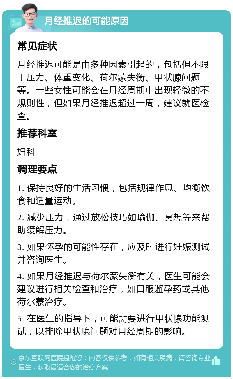 月经推迟的可能原因 常见症状 月经推迟可能是由多种因素引起的，包括但不限于压力、体重变化、荷尔蒙失衡、甲状腺问题等。一些女性可能会在月经周期中出现轻微的不规则性，但如果月经推迟超过一周，建议就医检查。 推荐科室 妇科 调理要点 1. 保持良好的生活习惯，包括规律作息、均衡饮食和适量运动。 2. 减少压力，通过放松技巧如瑜伽、冥想等来帮助缓解压力。 3. 如果怀孕的可能性存在，应及时进行妊娠测试并咨询医生。 4. 如果月经推迟与荷尔蒙失衡有关，医生可能会建议进行相关检查和治疗，如口服避孕药或其他荷尔蒙治疗。 5. 在医生的指导下，可能需要进行甲状腺功能测试，以排除甲状腺问题对月经周期的影响。