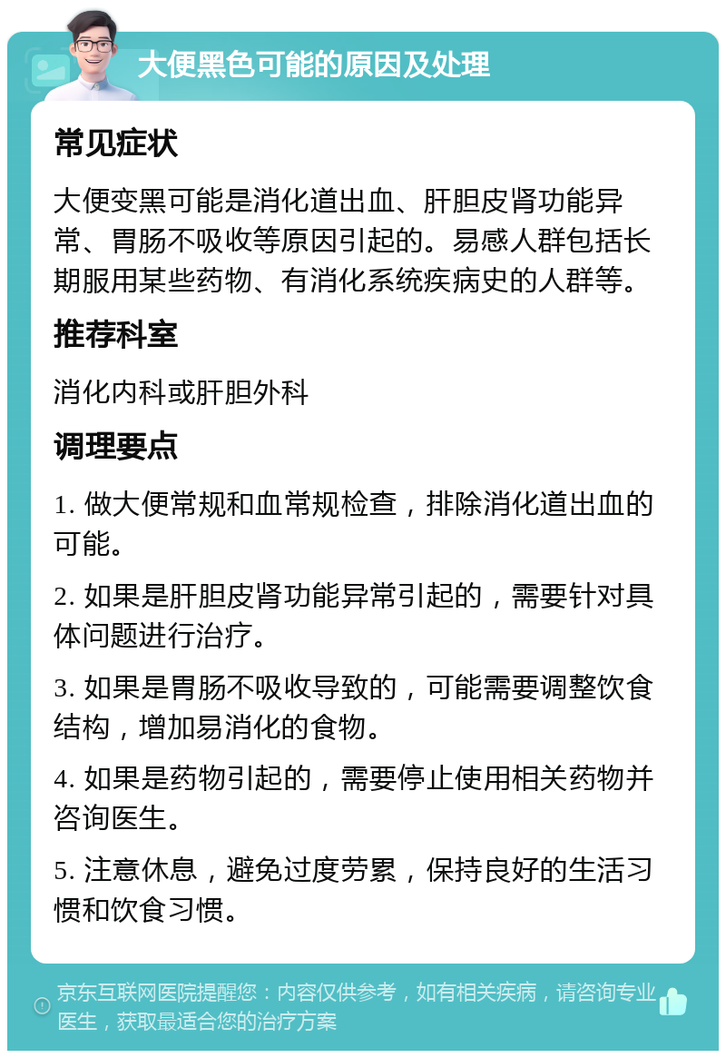 大便黑色可能的原因及处理 常见症状 大便变黑可能是消化道出血、肝胆皮肾功能异常、胃肠不吸收等原因引起的。易感人群包括长期服用某些药物、有消化系统疾病史的人群等。 推荐科室 消化内科或肝胆外科 调理要点 1. 做大便常规和血常规检查，排除消化道出血的可能。 2. 如果是肝胆皮肾功能异常引起的，需要针对具体问题进行治疗。 3. 如果是胃肠不吸收导致的，可能需要调整饮食结构，增加易消化的食物。 4. 如果是药物引起的，需要停止使用相关药物并咨询医生。 5. 注意休息，避免过度劳累，保持良好的生活习惯和饮食习惯。