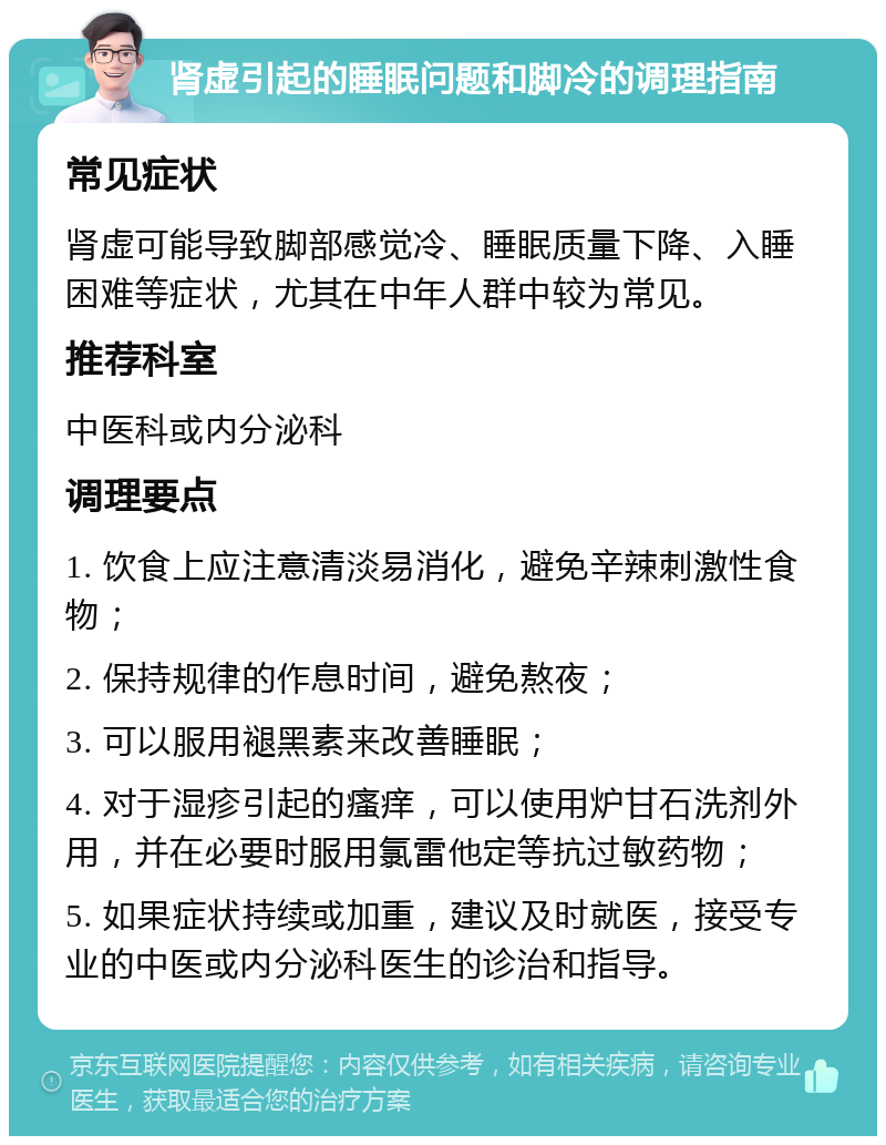 肾虚引起的睡眠问题和脚冷的调理指南 常见症状 肾虚可能导致脚部感觉冷、睡眠质量下降、入睡困难等症状，尤其在中年人群中较为常见。 推荐科室 中医科或内分泌科 调理要点 1. 饮食上应注意清淡易消化，避免辛辣刺激性食物； 2. 保持规律的作息时间，避免熬夜； 3. 可以服用褪黑素来改善睡眠； 4. 对于湿疹引起的瘙痒，可以使用炉甘石洗剂外用，并在必要时服用氯雷他定等抗过敏药物； 5. 如果症状持续或加重，建议及时就医，接受专业的中医或内分泌科医生的诊治和指导。