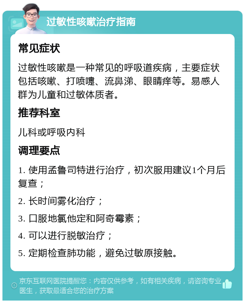 过敏性咳嗽治疗指南 常见症状 过敏性咳嗽是一种常见的呼吸道疾病，主要症状包括咳嗽、打喷嚏、流鼻涕、眼睛痒等。易感人群为儿童和过敏体质者。 推荐科室 儿科或呼吸内科 调理要点 1. 使用孟鲁司特进行治疗，初次服用建议1个月后复查； 2. 长时间雾化治疗； 3. 口服地氯他定和阿奇霉素； 4. 可以进行脱敏治疗； 5. 定期检查肺功能，避免过敏原接触。