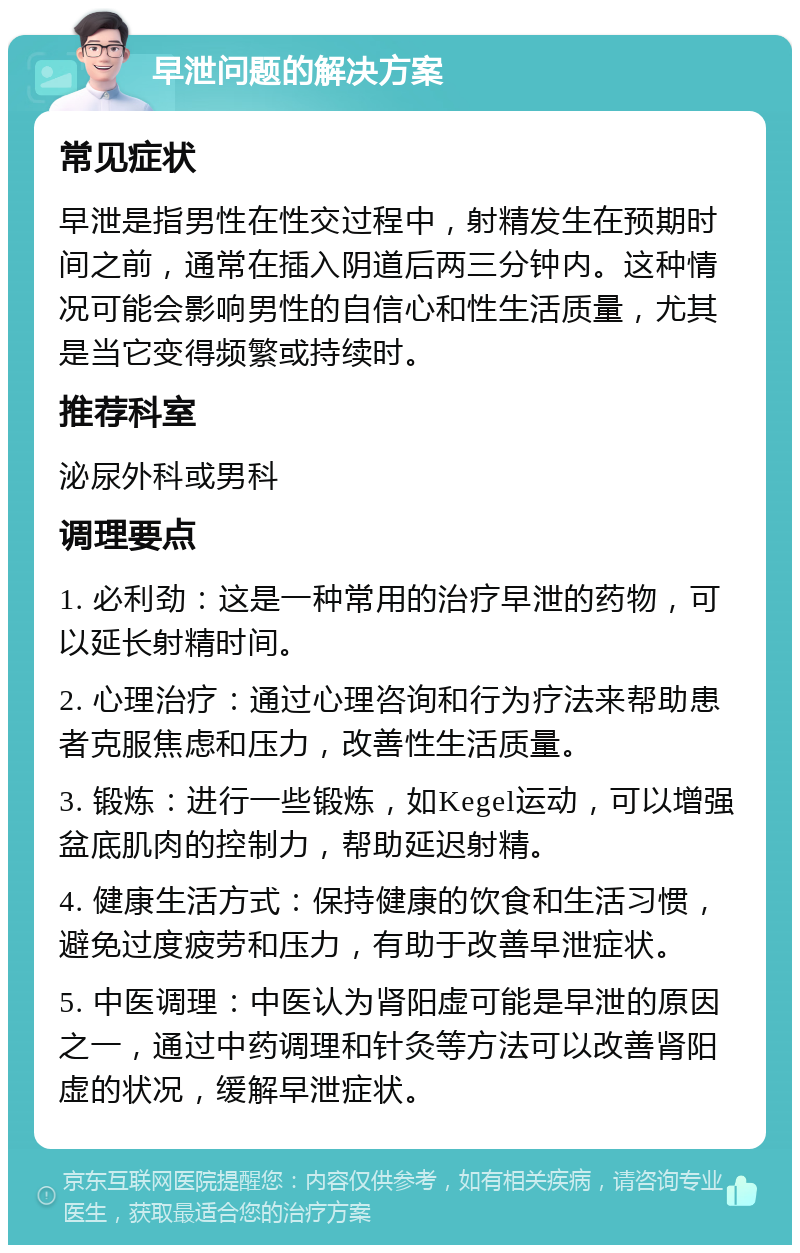 早泄问题的解决方案 常见症状 早泄是指男性在性交过程中，射精发生在预期时间之前，通常在插入阴道后两三分钟内。这种情况可能会影响男性的自信心和性生活质量，尤其是当它变得频繁或持续时。 推荐科室 泌尿外科或男科 调理要点 1. 必利劲：这是一种常用的治疗早泄的药物，可以延长射精时间。 2. 心理治疗：通过心理咨询和行为疗法来帮助患者克服焦虑和压力，改善性生活质量。 3. 锻炼：进行一些锻炼，如Kegel运动，可以增强盆底肌肉的控制力，帮助延迟射精。 4. 健康生活方式：保持健康的饮食和生活习惯，避免过度疲劳和压力，有助于改善早泄症状。 5. 中医调理：中医认为肾阳虚可能是早泄的原因之一，通过中药调理和针灸等方法可以改善肾阳虚的状况，缓解早泄症状。