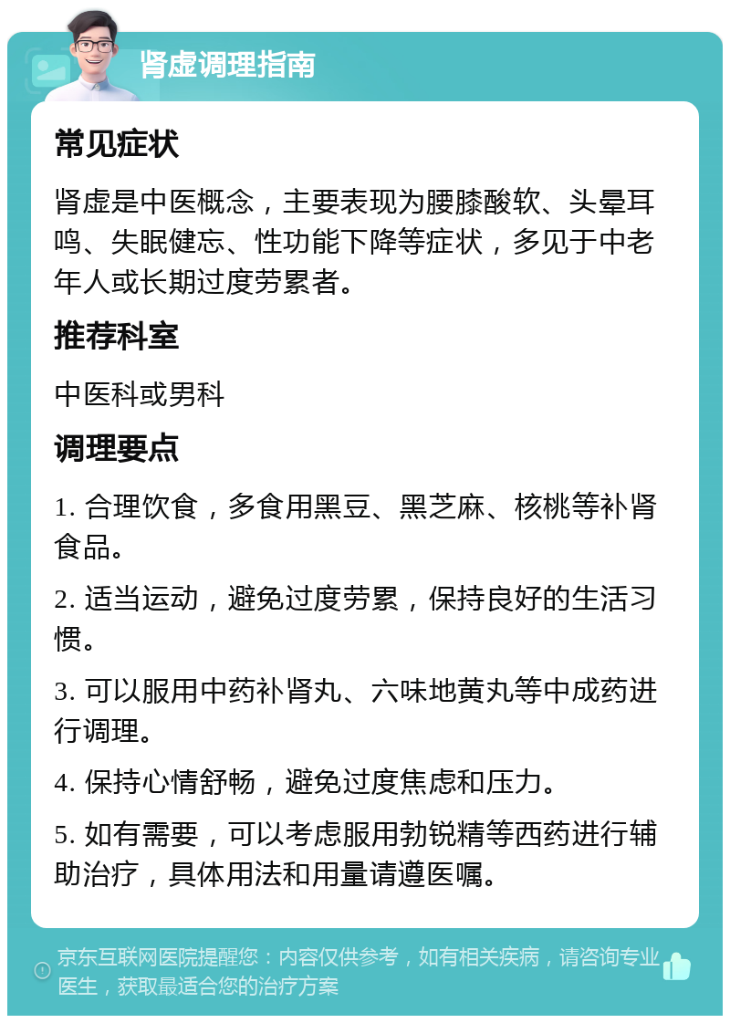 肾虚调理指南 常见症状 肾虚是中医概念，主要表现为腰膝酸软、头晕耳鸣、失眠健忘、性功能下降等症状，多见于中老年人或长期过度劳累者。 推荐科室 中医科或男科 调理要点 1. 合理饮食，多食用黑豆、黑芝麻、核桃等补肾食品。 2. 适当运动，避免过度劳累，保持良好的生活习惯。 3. 可以服用中药补肾丸、六味地黄丸等中成药进行调理。 4. 保持心情舒畅，避免过度焦虑和压力。 5. 如有需要，可以考虑服用勃锐精等西药进行辅助治疗，具体用法和用量请遵医嘱。