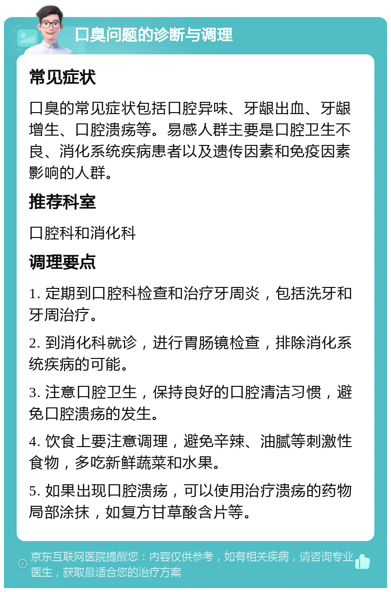 口臭问题的诊断与调理 常见症状 口臭的常见症状包括口腔异味、牙龈出血、牙龈增生、口腔溃疡等。易感人群主要是口腔卫生不良、消化系统疾病患者以及遗传因素和免疫因素影响的人群。 推荐科室 口腔科和消化科 调理要点 1. 定期到口腔科检查和治疗牙周炎，包括洗牙和牙周治疗。 2. 到消化科就诊，进行胃肠镜检查，排除消化系统疾病的可能。 3. 注意口腔卫生，保持良好的口腔清洁习惯，避免口腔溃疡的发生。 4. 饮食上要注意调理，避免辛辣、油腻等刺激性食物，多吃新鲜蔬菜和水果。 5. 如果出现口腔溃疡，可以使用治疗溃疡的药物局部涂抹，如复方甘草酸含片等。