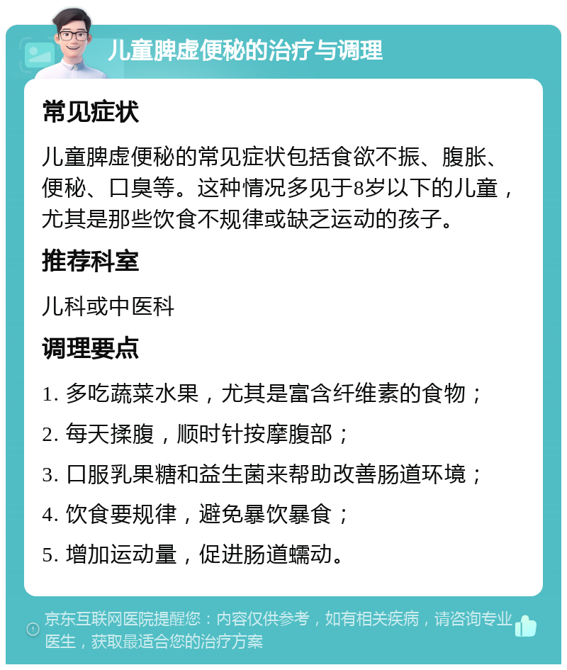 儿童脾虚便秘的治疗与调理 常见症状 儿童脾虚便秘的常见症状包括食欲不振、腹胀、便秘、口臭等。这种情况多见于8岁以下的儿童，尤其是那些饮食不规律或缺乏运动的孩子。 推荐科室 儿科或中医科 调理要点 1. 多吃蔬菜水果，尤其是富含纤维素的食物； 2. 每天揉腹，顺时针按摩腹部； 3. 口服乳果糖和益生菌来帮助改善肠道环境； 4. 饮食要规律，避免暴饮暴食； 5. 增加运动量，促进肠道蠕动。