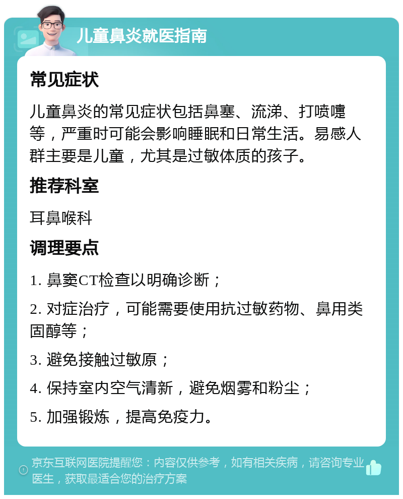 儿童鼻炎就医指南 常见症状 儿童鼻炎的常见症状包括鼻塞、流涕、打喷嚏等，严重时可能会影响睡眠和日常生活。易感人群主要是儿童，尤其是过敏体质的孩子。 推荐科室 耳鼻喉科 调理要点 1. 鼻窦CT检查以明确诊断； 2. 对症治疗，可能需要使用抗过敏药物、鼻用类固醇等； 3. 避免接触过敏原； 4. 保持室内空气清新，避免烟雾和粉尘； 5. 加强锻炼，提高免疫力。