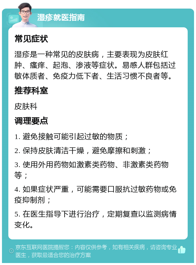 湿疹就医指南 常见症状 湿疹是一种常见的皮肤病，主要表现为皮肤红肿、瘙痒、起泡、渗液等症状。易感人群包括过敏体质者、免疫力低下者、生活习惯不良者等。 推荐科室 皮肤科 调理要点 1. 避免接触可能引起过敏的物质； 2. 保持皮肤清洁干燥，避免摩擦和刺激； 3. 使用外用药物如激素类药物、非激素类药物等； 4. 如果症状严重，可能需要口服抗过敏药物或免疫抑制剂； 5. 在医生指导下进行治疗，定期复查以监测病情变化。