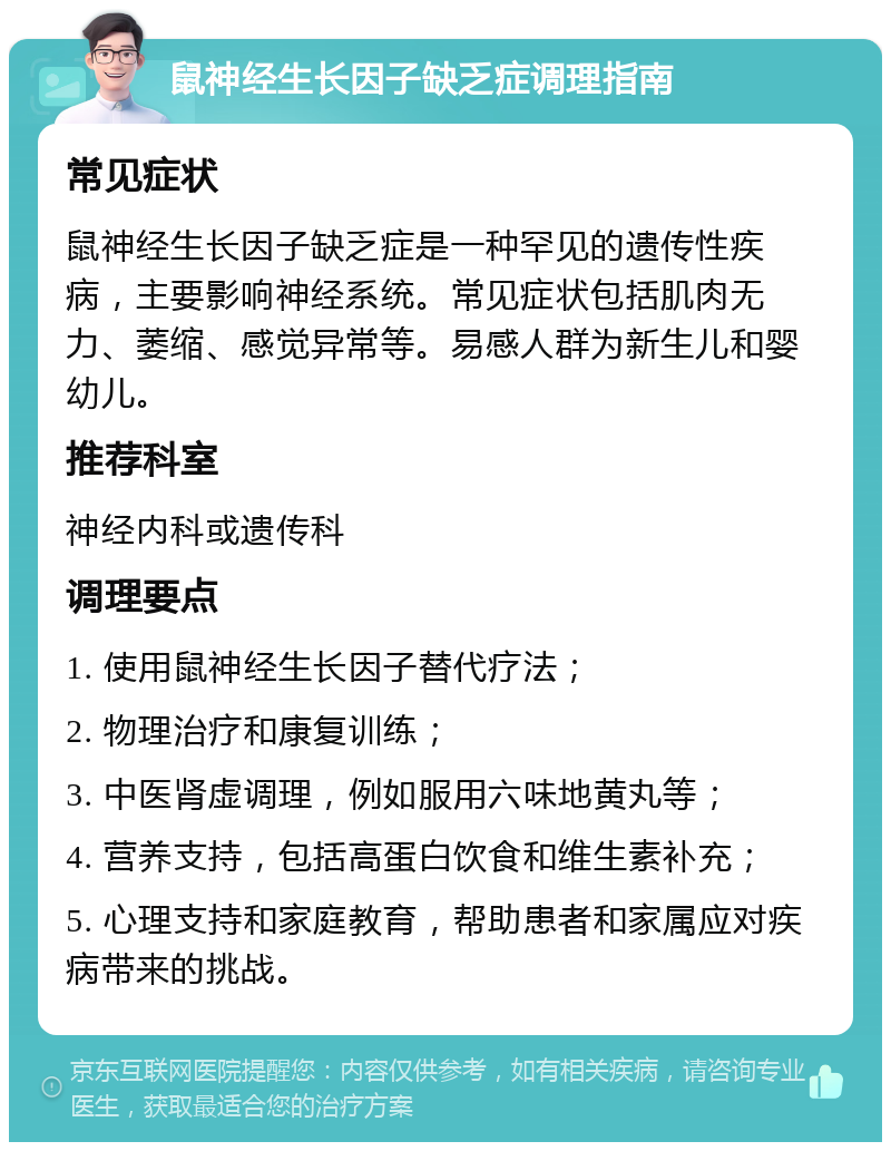 鼠神经生长因子缺乏症调理指南 常见症状 鼠神经生长因子缺乏症是一种罕见的遗传性疾病，主要影响神经系统。常见症状包括肌肉无力、萎缩、感觉异常等。易感人群为新生儿和婴幼儿。 推荐科室 神经内科或遗传科 调理要点 1. 使用鼠神经生长因子替代疗法； 2. 物理治疗和康复训练； 3. 中医肾虚调理，例如服用六味地黄丸等； 4. 营养支持，包括高蛋白饮食和维生素补充； 5. 心理支持和家庭教育，帮助患者和家属应对疾病带来的挑战。