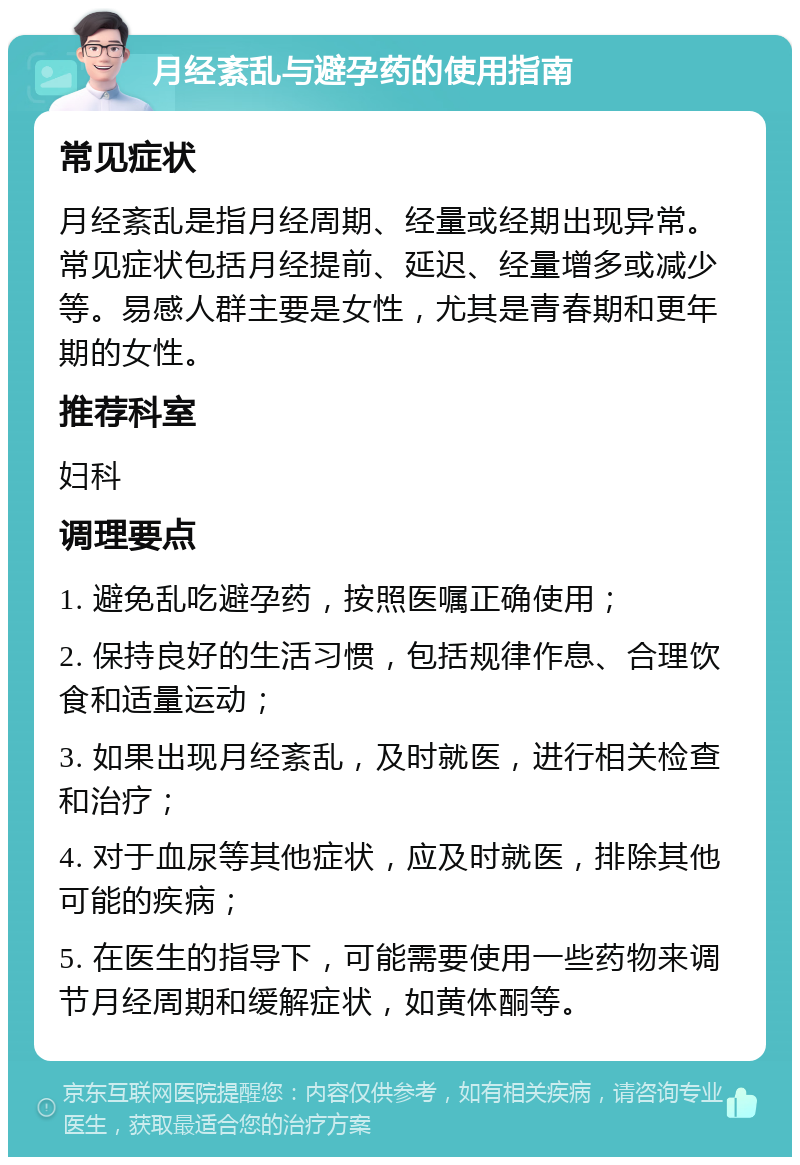 月经紊乱与避孕药的使用指南 常见症状 月经紊乱是指月经周期、经量或经期出现异常。常见症状包括月经提前、延迟、经量增多或减少等。易感人群主要是女性，尤其是青春期和更年期的女性。 推荐科室 妇科 调理要点 1. 避免乱吃避孕药，按照医嘱正确使用； 2. 保持良好的生活习惯，包括规律作息、合理饮食和适量运动； 3. 如果出现月经紊乱，及时就医，进行相关检查和治疗； 4. 对于血尿等其他症状，应及时就医，排除其他可能的疾病； 5. 在医生的指导下，可能需要使用一些药物来调节月经周期和缓解症状，如黄体酮等。