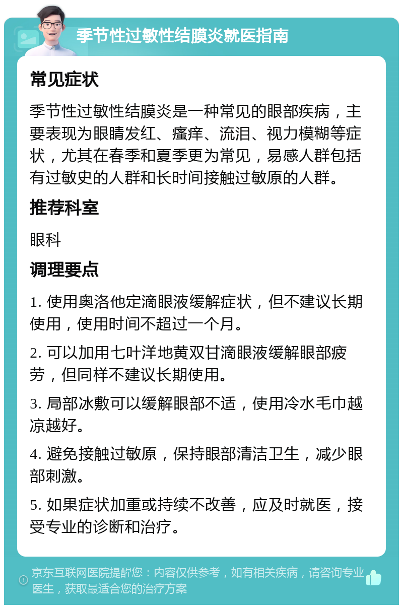 季节性过敏性结膜炎就医指南 常见症状 季节性过敏性结膜炎是一种常见的眼部疾病，主要表现为眼睛发红、瘙痒、流泪、视力模糊等症状，尤其在春季和夏季更为常见，易感人群包括有过敏史的人群和长时间接触过敏原的人群。 推荐科室 眼科 调理要点 1. 使用奥洛他定滴眼液缓解症状，但不建议长期使用，使用时间不超过一个月。 2. 可以加用七叶洋地黄双甘滴眼液缓解眼部疲劳，但同样不建议长期使用。 3. 局部冰敷可以缓解眼部不适，使用冷水毛巾越凉越好。 4. 避免接触过敏原，保持眼部清洁卫生，减少眼部刺激。 5. 如果症状加重或持续不改善，应及时就医，接受专业的诊断和治疗。