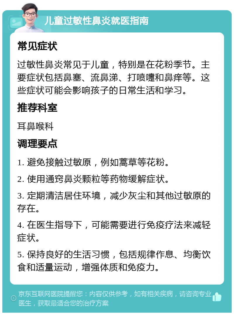 儿童过敏性鼻炎就医指南 常见症状 过敏性鼻炎常见于儿童，特别是在花粉季节。主要症状包括鼻塞、流鼻涕、打喷嚏和鼻痒等。这些症状可能会影响孩子的日常生活和学习。 推荐科室 耳鼻喉科 调理要点 1. 避免接触过敏原，例如蒿草等花粉。 2. 使用通窍鼻炎颗粒等药物缓解症状。 3. 定期清洁居住环境，减少灰尘和其他过敏原的存在。 4. 在医生指导下，可能需要进行免疫疗法来减轻症状。 5. 保持良好的生活习惯，包括规律作息、均衡饮食和适量运动，增强体质和免疫力。