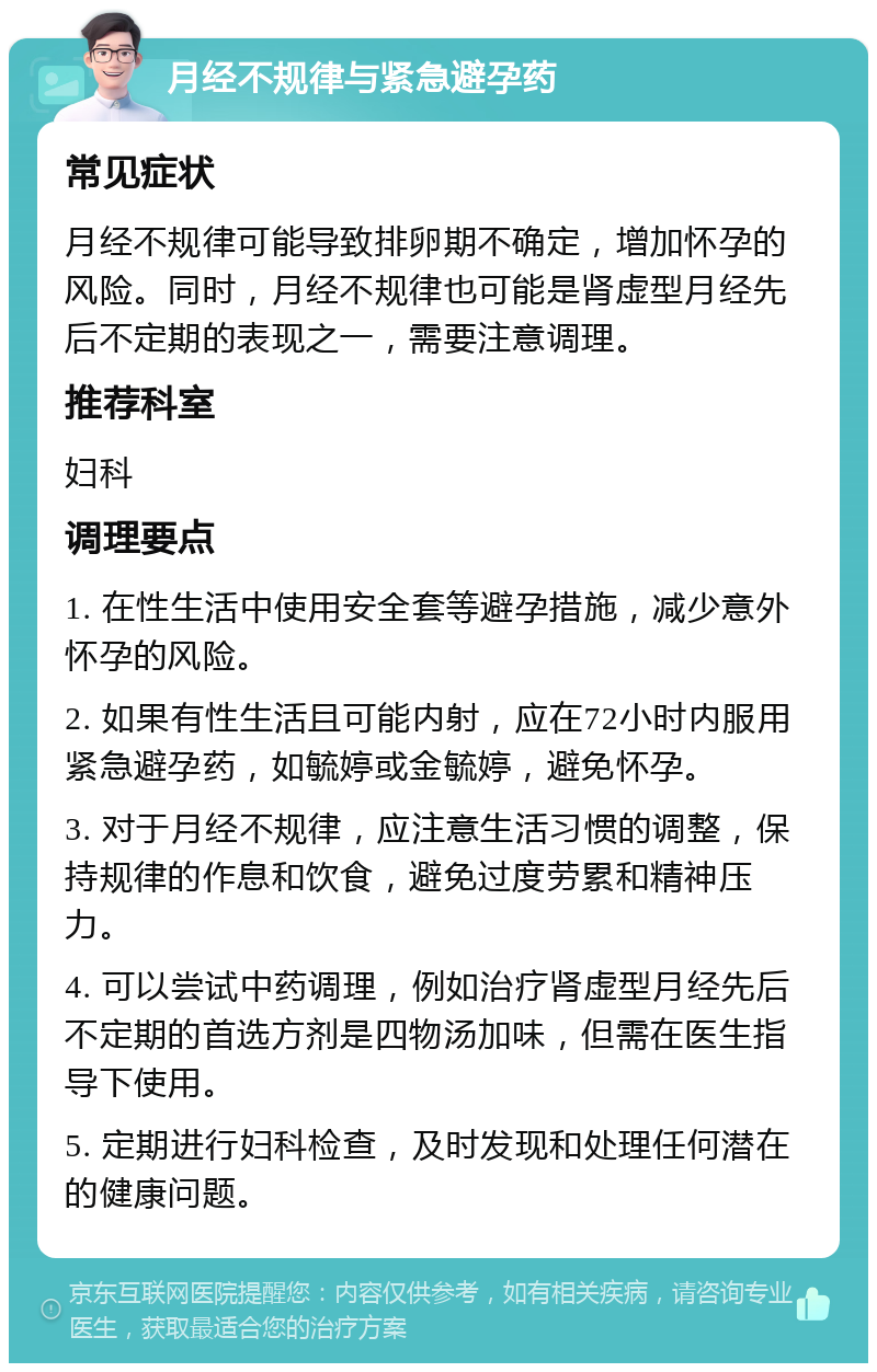 月经不规律与紧急避孕药 常见症状 月经不规律可能导致排卵期不确定，增加怀孕的风险。同时，月经不规律也可能是肾虚型月经先后不定期的表现之一，需要注意调理。 推荐科室 妇科 调理要点 1. 在性生活中使用安全套等避孕措施，减少意外怀孕的风险。 2. 如果有性生活且可能内射，应在72小时内服用紧急避孕药，如毓婷或金毓婷，避免怀孕。 3. 对于月经不规律，应注意生活习惯的调整，保持规律的作息和饮食，避免过度劳累和精神压力。 4. 可以尝试中药调理，例如治疗肾虚型月经先后不定期的首选方剂是四物汤加味，但需在医生指导下使用。 5. 定期进行妇科检查，及时发现和处理任何潜在的健康问题。