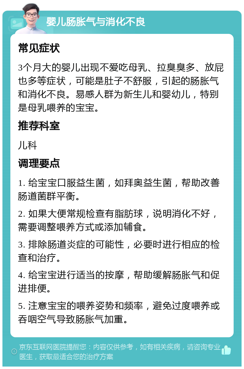 婴儿肠胀气与消化不良 常见症状 3个月大的婴儿出现不爱吃母乳、拉臭臭多、放屁也多等症状，可能是肚子不舒服，引起的肠胀气和消化不良。易感人群为新生儿和婴幼儿，特别是母乳喂养的宝宝。 推荐科室 儿科 调理要点 1. 给宝宝口服益生菌，如拜奥益生菌，帮助改善肠道菌群平衡。 2. 如果大便常规检查有脂肪球，说明消化不好，需要调整喂养方式或添加辅食。 3. 排除肠道炎症的可能性，必要时进行相应的检查和治疗。 4. 给宝宝进行适当的按摩，帮助缓解肠胀气和促进排便。 5. 注意宝宝的喂养姿势和频率，避免过度喂养或吞咽空气导致肠胀气加重。