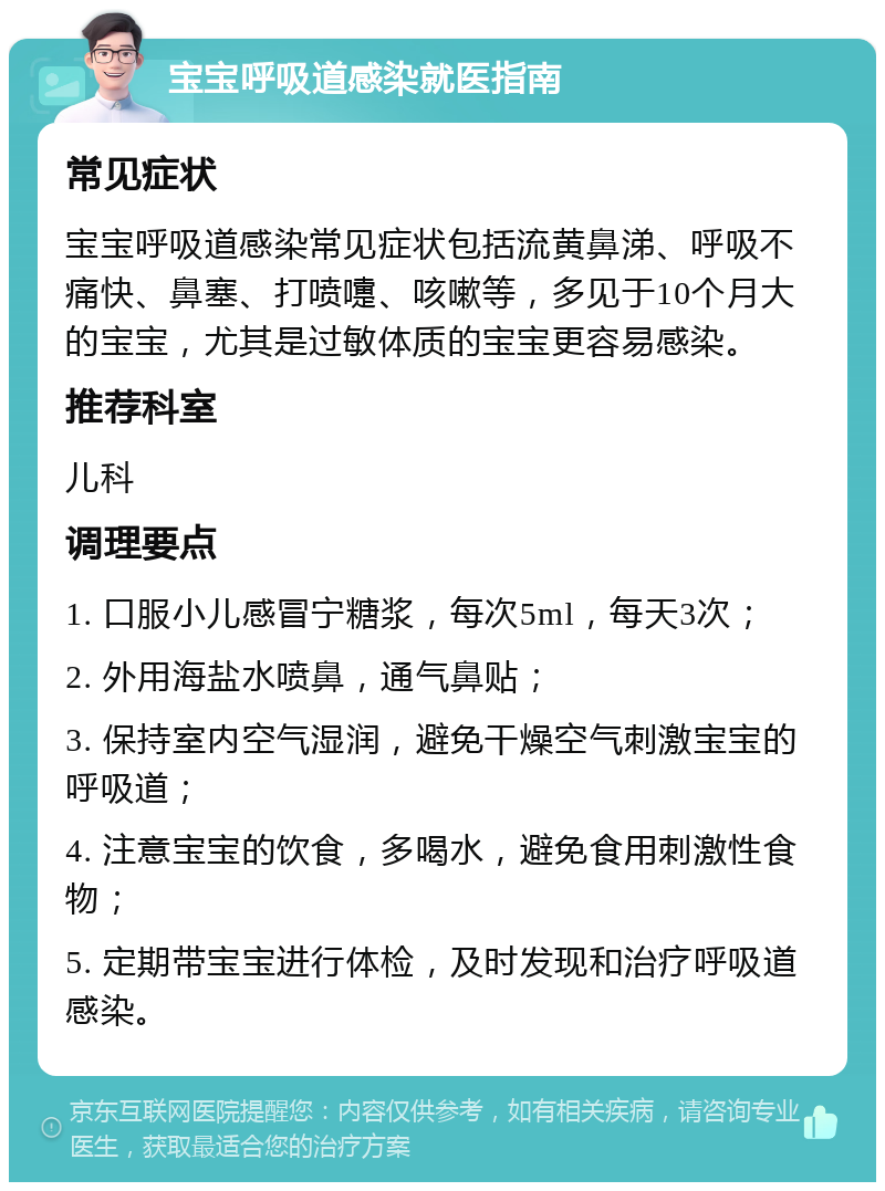 宝宝呼吸道感染就医指南 常见症状 宝宝呼吸道感染常见症状包括流黄鼻涕、呼吸不痛快、鼻塞、打喷嚏、咳嗽等，多见于10个月大的宝宝，尤其是过敏体质的宝宝更容易感染。 推荐科室 儿科 调理要点 1. 口服小儿感冒宁糖浆，每次5ml，每天3次； 2. 外用海盐水喷鼻，通气鼻贴； 3. 保持室内空气湿润，避免干燥空气刺激宝宝的呼吸道； 4. 注意宝宝的饮食，多喝水，避免食用刺激性食物； 5. 定期带宝宝进行体检，及时发现和治疗呼吸道感染。