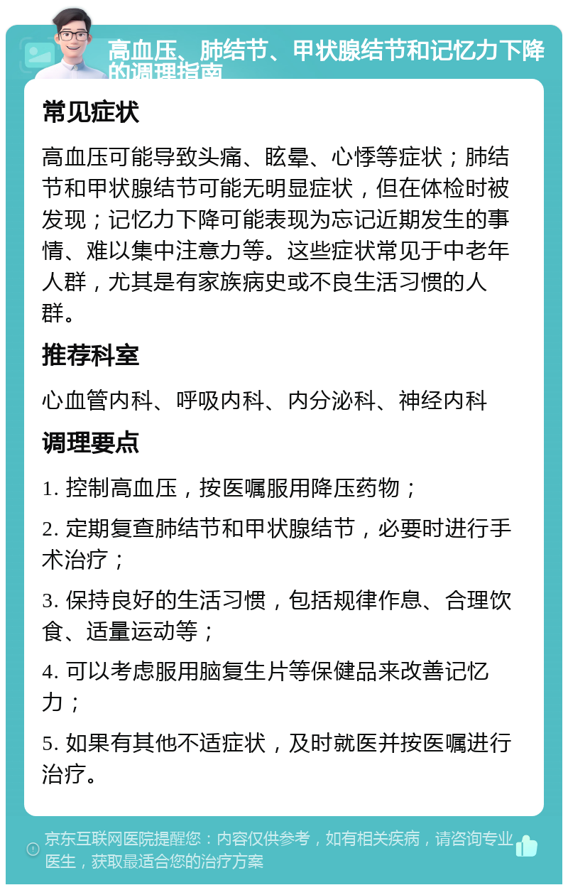 高血压、肺结节、甲状腺结节和记忆力下降的调理指南 常见症状 高血压可能导致头痛、眩晕、心悸等症状；肺结节和甲状腺结节可能无明显症状，但在体检时被发现；记忆力下降可能表现为忘记近期发生的事情、难以集中注意力等。这些症状常见于中老年人群，尤其是有家族病史或不良生活习惯的人群。 推荐科室 心血管内科、呼吸内科、内分泌科、神经内科 调理要点 1. 控制高血压，按医嘱服用降压药物； 2. 定期复查肺结节和甲状腺结节，必要时进行手术治疗； 3. 保持良好的生活习惯，包括规律作息、合理饮食、适量运动等； 4. 可以考虑服用脑复生片等保健品来改善记忆力； 5. 如果有其他不适症状，及时就医并按医嘱进行治疗。