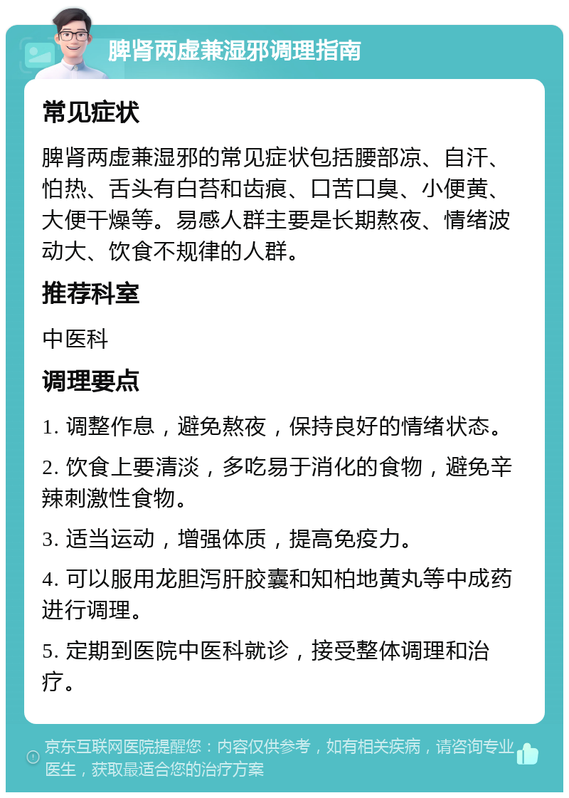 脾肾两虚兼湿邪调理指南 常见症状 脾肾两虚兼湿邪的常见症状包括腰部凉、自汗、怕热、舌头有白苔和齿痕、口苦口臭、小便黄、大便干燥等。易感人群主要是长期熬夜、情绪波动大、饮食不规律的人群。 推荐科室 中医科 调理要点 1. 调整作息，避免熬夜，保持良好的情绪状态。 2. 饮食上要清淡，多吃易于消化的食物，避免辛辣刺激性食物。 3. 适当运动，增强体质，提高免疫力。 4. 可以服用龙胆泻肝胶囊和知柏地黄丸等中成药进行调理。 5. 定期到医院中医科就诊，接受整体调理和治疗。