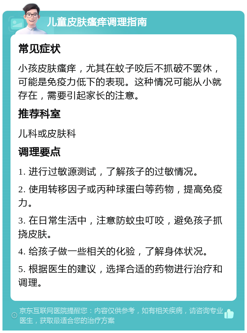 儿童皮肤瘙痒调理指南 常见症状 小孩皮肤瘙痒，尤其在蚊子咬后不抓破不罢休，可能是免疫力低下的表现。这种情况可能从小就存在，需要引起家长的注意。 推荐科室 儿科或皮肤科 调理要点 1. 进行过敏源测试，了解孩子的过敏情况。 2. 使用转移因子或丙种球蛋白等药物，提高免疫力。 3. 在日常生活中，注意防蚊虫叮咬，避免孩子抓挠皮肤。 4. 给孩子做一些相关的化验，了解身体状况。 5. 根据医生的建议，选择合适的药物进行治疗和调理。