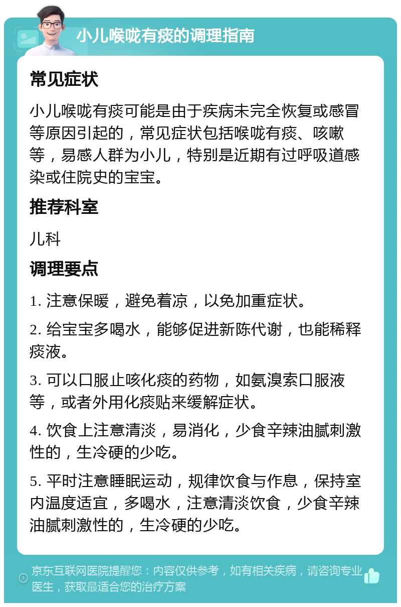 小儿喉咙有痰的调理指南 常见症状 小儿喉咙有痰可能是由于疾病未完全恢复或感冒等原因引起的，常见症状包括喉咙有痰、咳嗽等，易感人群为小儿，特别是近期有过呼吸道感染或住院史的宝宝。 推荐科室 儿科 调理要点 1. 注意保暖，避免着凉，以免加重症状。 2. 给宝宝多喝水，能够促进新陈代谢，也能稀释痰液。 3. 可以口服止咳化痰的药物，如氨溴索口服液等，或者外用化痰贴来缓解症状。 4. 饮食上注意清淡，易消化，少食辛辣油腻刺激性的，生冷硬的少吃。 5. 平时注意睡眠运动，规律饮食与作息，保持室内温度适宜，多喝水，注意清淡饮食，少食辛辣油腻刺激性的，生冷硬的少吃。