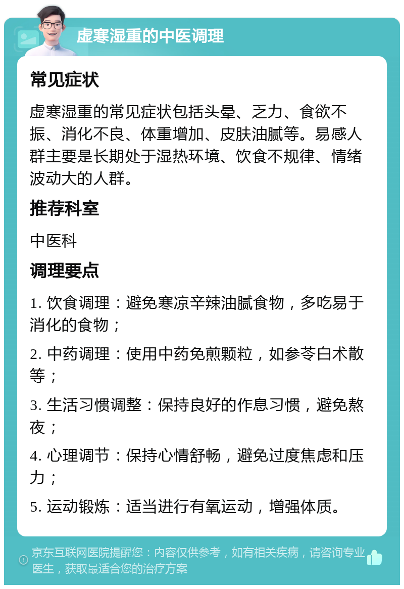 虚寒湿重的中医调理 常见症状 虚寒湿重的常见症状包括头晕、乏力、食欲不振、消化不良、体重增加、皮肤油腻等。易感人群主要是长期处于湿热环境、饮食不规律、情绪波动大的人群。 推荐科室 中医科 调理要点 1. 饮食调理：避免寒凉辛辣油腻食物，多吃易于消化的食物； 2. 中药调理：使用中药免煎颗粒，如参苓白术散等； 3. 生活习惯调整：保持良好的作息习惯，避免熬夜； 4. 心理调节：保持心情舒畅，避免过度焦虑和压力； 5. 运动锻炼：适当进行有氧运动，增强体质。