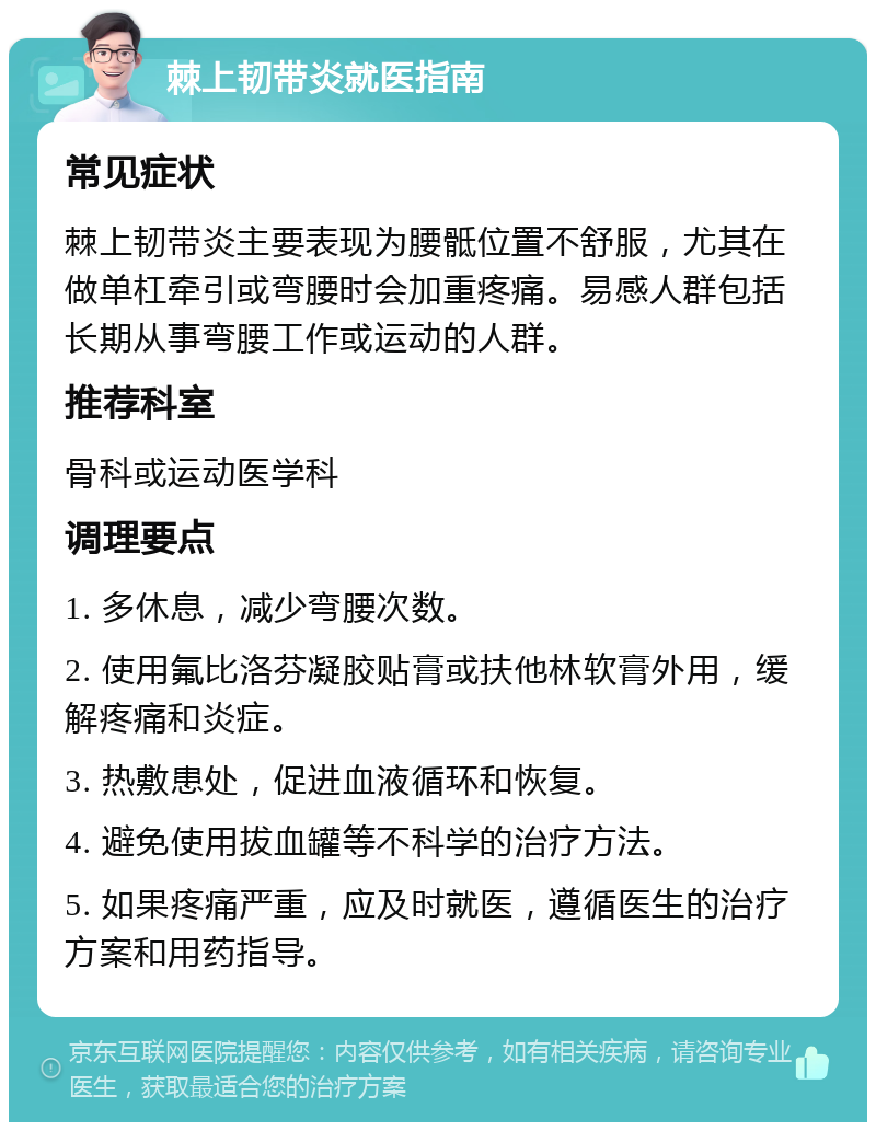 棘上韧带炎就医指南 常见症状 棘上韧带炎主要表现为腰骶位置不舒服，尤其在做单杠牵引或弯腰时会加重疼痛。易感人群包括长期从事弯腰工作或运动的人群。 推荐科室 骨科或运动医学科 调理要点 1. 多休息，减少弯腰次数。 2. 使用氟比洛芬凝胶贴膏或扶他林软膏外用，缓解疼痛和炎症。 3. 热敷患处，促进血液循环和恢复。 4. 避免使用拔血罐等不科学的治疗方法。 5. 如果疼痛严重，应及时就医，遵循医生的治疗方案和用药指导。