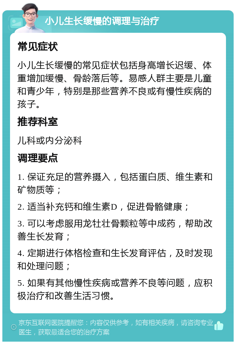 小儿生长缓慢的调理与治疗 常见症状 小儿生长缓慢的常见症状包括身高增长迟缓、体重增加缓慢、骨龄落后等。易感人群主要是儿童和青少年，特别是那些营养不良或有慢性疾病的孩子。 推荐科室 儿科或内分泌科 调理要点 1. 保证充足的营养摄入，包括蛋白质、维生素和矿物质等； 2. 适当补充钙和维生素D，促进骨骼健康； 3. 可以考虑服用龙牡壮骨颗粒等中成药，帮助改善生长发育； 4. 定期进行体格检查和生长发育评估，及时发现和处理问题； 5. 如果有其他慢性疾病或营养不良等问题，应积极治疗和改善生活习惯。