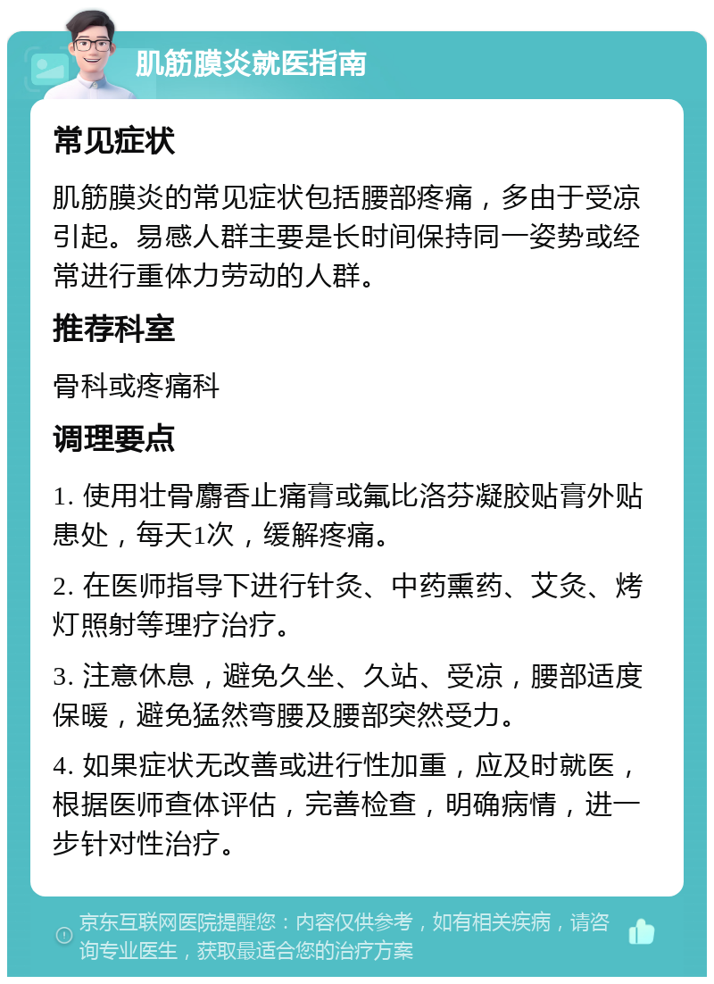 肌筋膜炎就医指南 常见症状 肌筋膜炎的常见症状包括腰部疼痛，多由于受凉引起。易感人群主要是长时间保持同一姿势或经常进行重体力劳动的人群。 推荐科室 骨科或疼痛科 调理要点 1. 使用壮骨麝香止痛膏或氟比洛芬凝胶贴膏外贴患处，每天1次，缓解疼痛。 2. 在医师指导下进行针灸、中药熏药、艾灸、烤灯照射等理疗治疗。 3. 注意休息，避免久坐、久站、受凉，腰部适度保暖，避免猛然弯腰及腰部突然受力。 4. 如果症状无改善或进行性加重，应及时就医，根据医师查体评估，完善检查，明确病情，进一步针对性治疗。