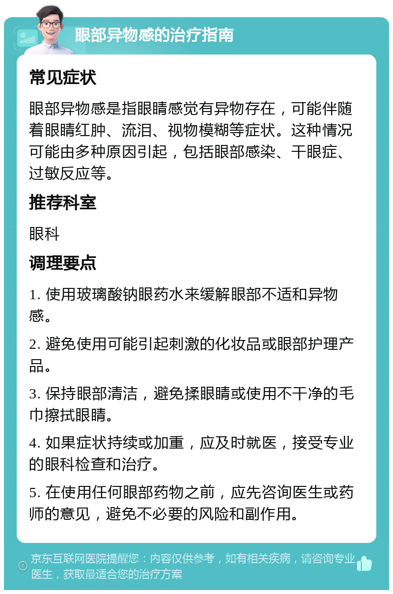 眼部异物感的治疗指南 常见症状 眼部异物感是指眼睛感觉有异物存在，可能伴随着眼睛红肿、流泪、视物模糊等症状。这种情况可能由多种原因引起，包括眼部感染、干眼症、过敏反应等。 推荐科室 眼科 调理要点 1. 使用玻璃酸钠眼药水来缓解眼部不适和异物感。 2. 避免使用可能引起刺激的化妆品或眼部护理产品。 3. 保持眼部清洁，避免揉眼睛或使用不干净的毛巾擦拭眼睛。 4. 如果症状持续或加重，应及时就医，接受专业的眼科检查和治疗。 5. 在使用任何眼部药物之前，应先咨询医生或药师的意见，避免不必要的风险和副作用。