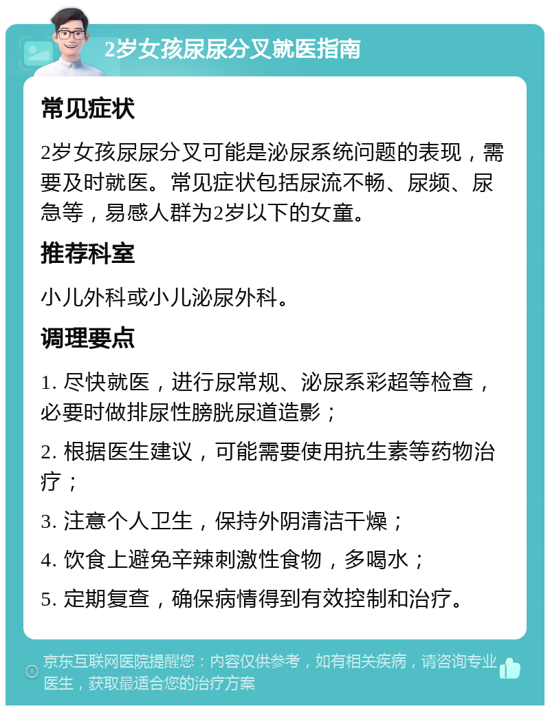 2岁女孩尿尿分叉就医指南 常见症状 2岁女孩尿尿分叉可能是泌尿系统问题的表现，需要及时就医。常见症状包括尿流不畅、尿频、尿急等，易感人群为2岁以下的女童。 推荐科室 小儿外科或小儿泌尿外科。 调理要点 1. 尽快就医，进行尿常规、泌尿系彩超等检查，必要时做排尿性膀胱尿道造影； 2. 根据医生建议，可能需要使用抗生素等药物治疗； 3. 注意个人卫生，保持外阴清洁干燥； 4. 饮食上避免辛辣刺激性食物，多喝水； 5. 定期复查，确保病情得到有效控制和治疗。