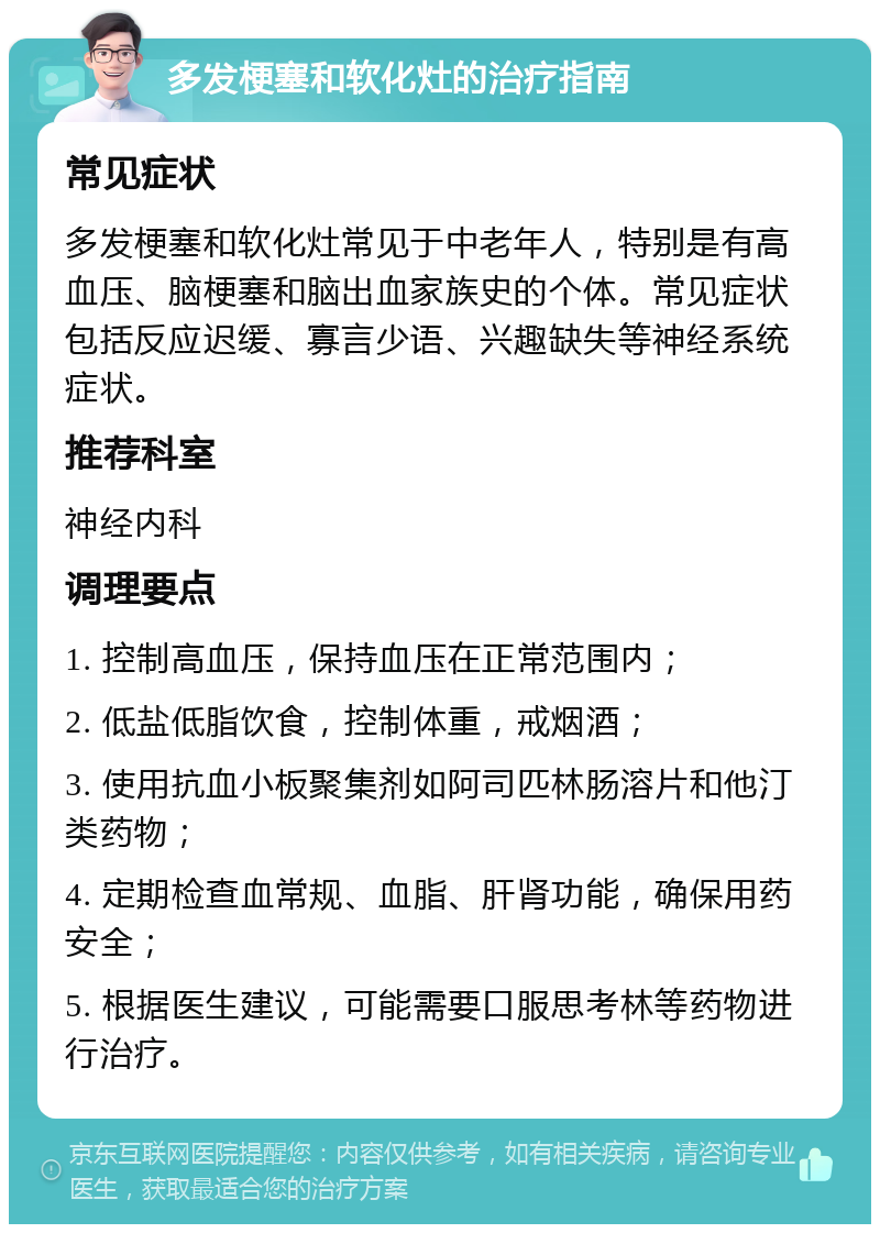 多发梗塞和软化灶的治疗指南 常见症状 多发梗塞和软化灶常见于中老年人，特别是有高血压、脑梗塞和脑出血家族史的个体。常见症状包括反应迟缓、寡言少语、兴趣缺失等神经系统症状。 推荐科室 神经内科 调理要点 1. 控制高血压，保持血压在正常范围内； 2. 低盐低脂饮食，控制体重，戒烟酒； 3. 使用抗血小板聚集剂如阿司匹林肠溶片和他汀类药物； 4. 定期检查血常规、血脂、肝肾功能，确保用药安全； 5. 根据医生建议，可能需要口服思考林等药物进行治疗。