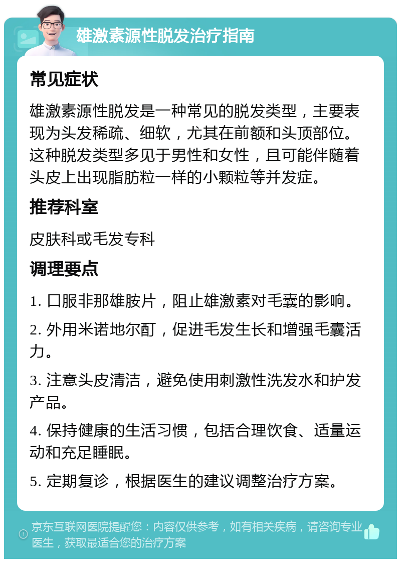 雄激素源性脱发治疗指南 常见症状 雄激素源性脱发是一种常见的脱发类型，主要表现为头发稀疏、细软，尤其在前额和头顶部位。这种脱发类型多见于男性和女性，且可能伴随着头皮上出现脂肪粒一样的小颗粒等并发症。 推荐科室 皮肤科或毛发专科 调理要点 1. 口服非那雄胺片，阻止雄激素对毛囊的影响。 2. 外用米诺地尔酊，促进毛发生长和增强毛囊活力。 3. 注意头皮清洁，避免使用刺激性洗发水和护发产品。 4. 保持健康的生活习惯，包括合理饮食、适量运动和充足睡眠。 5. 定期复诊，根据医生的建议调整治疗方案。