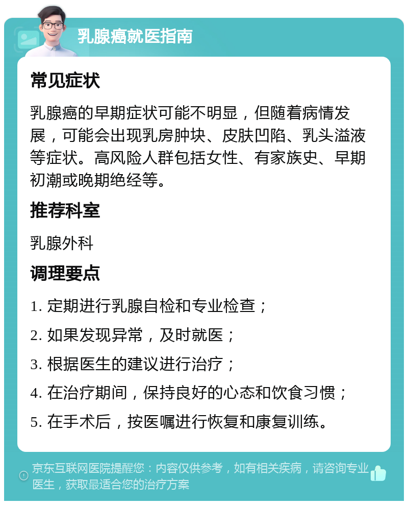 乳腺癌就医指南 常见症状 乳腺癌的早期症状可能不明显，但随着病情发展，可能会出现乳房肿块、皮肤凹陷、乳头溢液等症状。高风险人群包括女性、有家族史、早期初潮或晚期绝经等。 推荐科室 乳腺外科 调理要点 1. 定期进行乳腺自检和专业检查； 2. 如果发现异常，及时就医； 3. 根据医生的建议进行治疗； 4. 在治疗期间，保持良好的心态和饮食习惯； 5. 在手术后，按医嘱进行恢复和康复训练。