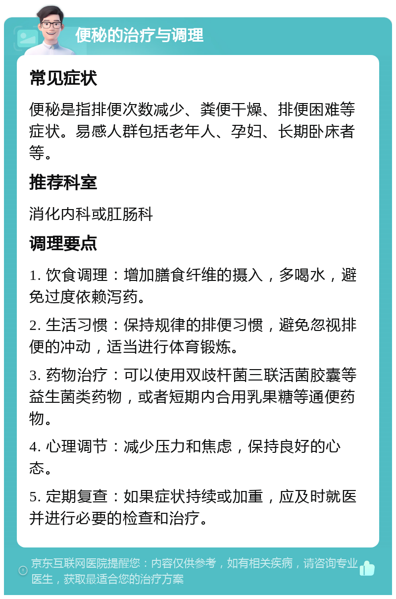 便秘的治疗与调理 常见症状 便秘是指排便次数减少、粪便干燥、排便困难等症状。易感人群包括老年人、孕妇、长期卧床者等。 推荐科室 消化内科或肛肠科 调理要点 1. 饮食调理：增加膳食纤维的摄入，多喝水，避免过度依赖泻药。 2. 生活习惯：保持规律的排便习惯，避免忽视排便的冲动，适当进行体育锻炼。 3. 药物治疗：可以使用双歧杆菌三联活菌胶囊等益生菌类药物，或者短期内合用乳果糖等通便药物。 4. 心理调节：减少压力和焦虑，保持良好的心态。 5. 定期复查：如果症状持续或加重，应及时就医并进行必要的检查和治疗。