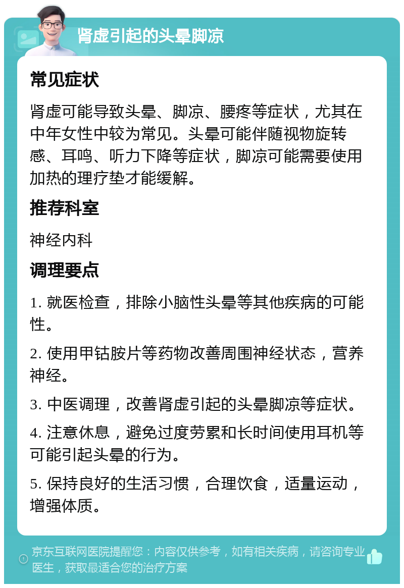 肾虚引起的头晕脚凉 常见症状 肾虚可能导致头晕、脚凉、腰疼等症状，尤其在中年女性中较为常见。头晕可能伴随视物旋转感、耳鸣、听力下降等症状，脚凉可能需要使用加热的理疗垫才能缓解。 推荐科室 神经内科 调理要点 1. 就医检查，排除小脑性头晕等其他疾病的可能性。 2. 使用甲钴胺片等药物改善周围神经状态，营养神经。 3. 中医调理，改善肾虚引起的头晕脚凉等症状。 4. 注意休息，避免过度劳累和长时间使用耳机等可能引起头晕的行为。 5. 保持良好的生活习惯，合理饮食，适量运动，增强体质。