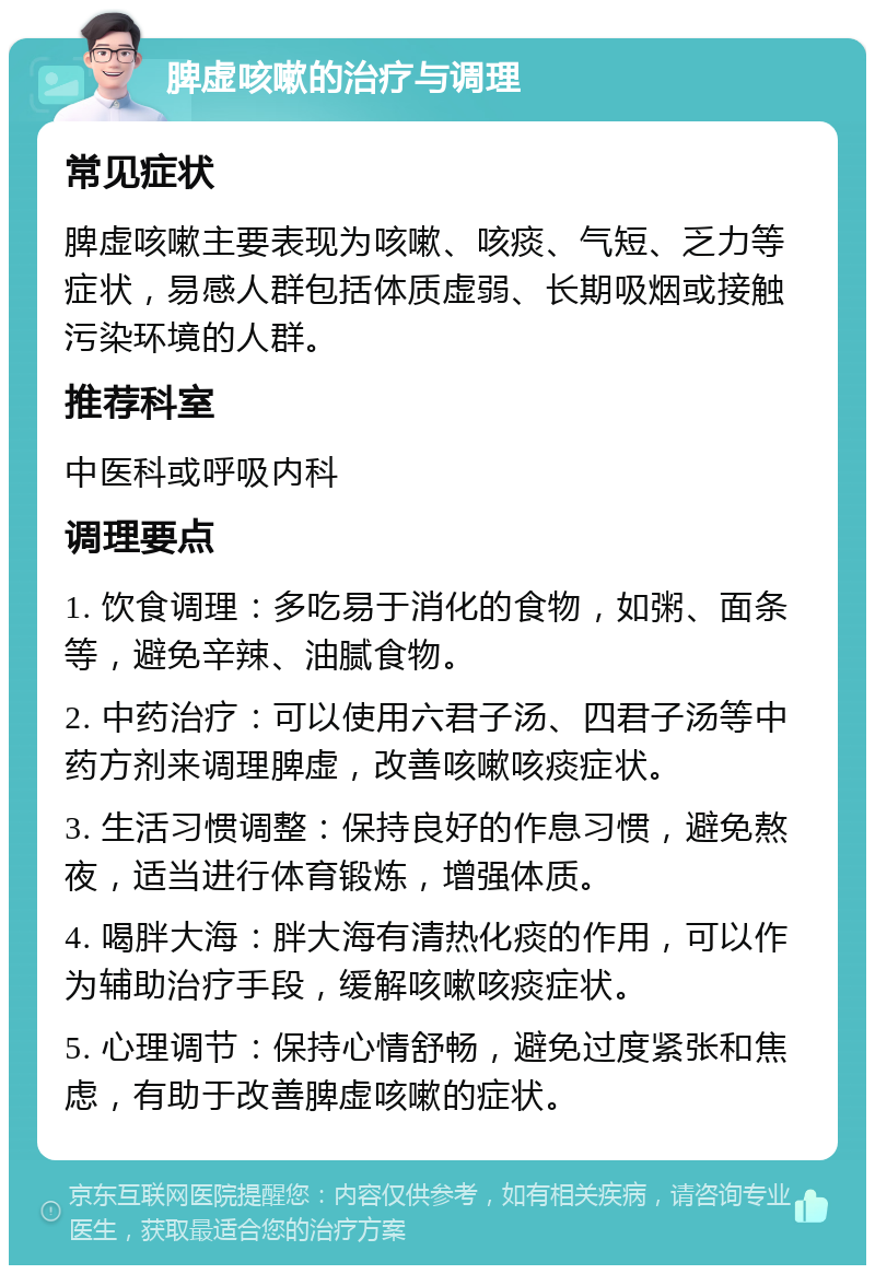 脾虚咳嗽的治疗与调理 常见症状 脾虚咳嗽主要表现为咳嗽、咳痰、气短、乏力等症状，易感人群包括体质虚弱、长期吸烟或接触污染环境的人群。 推荐科室 中医科或呼吸内科 调理要点 1. 饮食调理：多吃易于消化的食物，如粥、面条等，避免辛辣、油腻食物。 2. 中药治疗：可以使用六君子汤、四君子汤等中药方剂来调理脾虚，改善咳嗽咳痰症状。 3. 生活习惯调整：保持良好的作息习惯，避免熬夜，适当进行体育锻炼，增强体质。 4. 喝胖大海：胖大海有清热化痰的作用，可以作为辅助治疗手段，缓解咳嗽咳痰症状。 5. 心理调节：保持心情舒畅，避免过度紧张和焦虑，有助于改善脾虚咳嗽的症状。