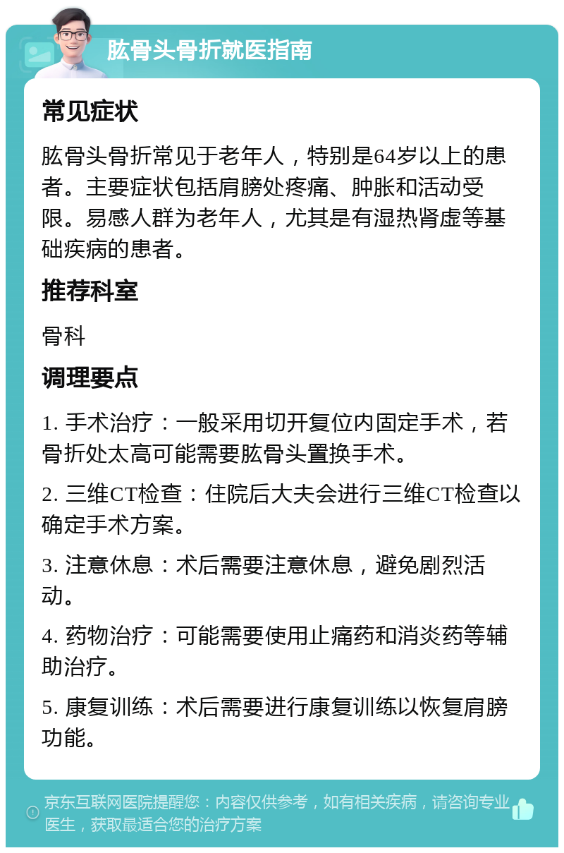 肱骨头骨折就医指南 常见症状 肱骨头骨折常见于老年人，特别是64岁以上的患者。主要症状包括肩膀处疼痛、肿胀和活动受限。易感人群为老年人，尤其是有湿热肾虚等基础疾病的患者。 推荐科室 骨科 调理要点 1. 手术治疗：一般采用切开复位内固定手术，若骨折处太高可能需要肱骨头置换手术。 2. 三维CT检查：住院后大夫会进行三维CT检查以确定手术方案。 3. 注意休息：术后需要注意休息，避免剧烈活动。 4. 药物治疗：可能需要使用止痛药和消炎药等辅助治疗。 5. 康复训练：术后需要进行康复训练以恢复肩膀功能。