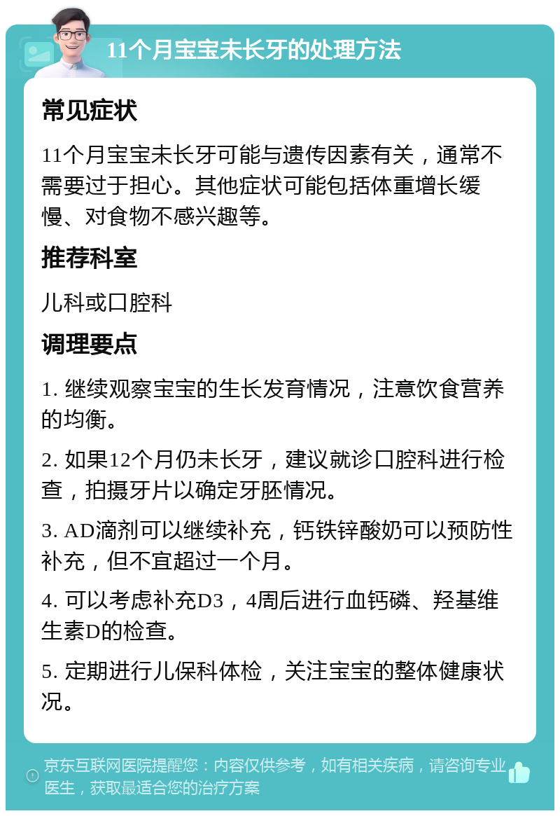 11个月宝宝未长牙的处理方法 常见症状 11个月宝宝未长牙可能与遗传因素有关，通常不需要过于担心。其他症状可能包括体重增长缓慢、对食物不感兴趣等。 推荐科室 儿科或口腔科 调理要点 1. 继续观察宝宝的生长发育情况，注意饮食营养的均衡。 2. 如果12个月仍未长牙，建议就诊口腔科进行检查，拍摄牙片以确定牙胚情况。 3. AD滴剂可以继续补充，钙铁锌酸奶可以预防性补充，但不宜超过一个月。 4. 可以考虑补充D3，4周后进行血钙磷、羟基维生素D的检查。 5. 定期进行儿保科体检，关注宝宝的整体健康状况。