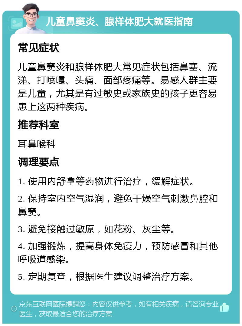 儿童鼻窦炎、腺样体肥大就医指南 常见症状 儿童鼻窦炎和腺样体肥大常见症状包括鼻塞、流涕、打喷嚏、头痛、面部疼痛等。易感人群主要是儿童，尤其是有过敏史或家族史的孩子更容易患上这两种疾病。 推荐科室 耳鼻喉科 调理要点 1. 使用内舒拿等药物进行治疗，缓解症状。 2. 保持室内空气湿润，避免干燥空气刺激鼻腔和鼻窦。 3. 避免接触过敏原，如花粉、灰尘等。 4. 加强锻炼，提高身体免疫力，预防感冒和其他呼吸道感染。 5. 定期复查，根据医生建议调整治疗方案。