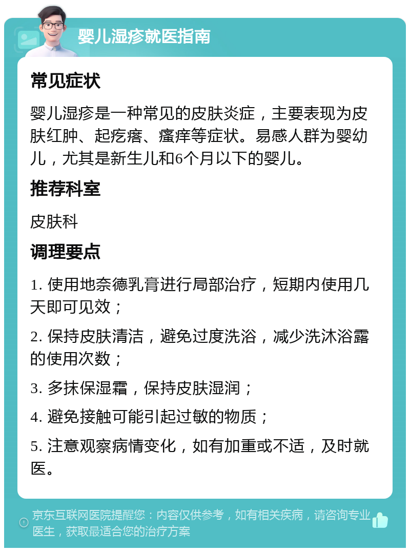 婴儿湿疹就医指南 常见症状 婴儿湿疹是一种常见的皮肤炎症，主要表现为皮肤红肿、起疙瘩、瘙痒等症状。易感人群为婴幼儿，尤其是新生儿和6个月以下的婴儿。 推荐科室 皮肤科 调理要点 1. 使用地奈德乳膏进行局部治疗，短期内使用几天即可见效； 2. 保持皮肤清洁，避免过度洗浴，减少洗沐浴露的使用次数； 3. 多抹保湿霜，保持皮肤湿润； 4. 避免接触可能引起过敏的物质； 5. 注意观察病情变化，如有加重或不适，及时就医。