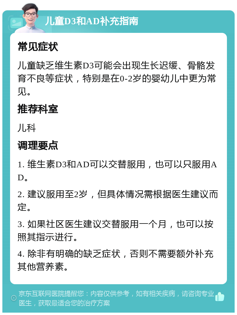 儿童D3和AD补充指南 常见症状 儿童缺乏维生素D3可能会出现生长迟缓、骨骼发育不良等症状，特别是在0-2岁的婴幼儿中更为常见。 推荐科室 儿科 调理要点 1. 维生素D3和AD可以交替服用，也可以只服用AD。 2. 建议服用至2岁，但具体情况需根据医生建议而定。 3. 如果社区医生建议交替服用一个月，也可以按照其指示进行。 4. 除非有明确的缺乏症状，否则不需要额外补充其他营养素。