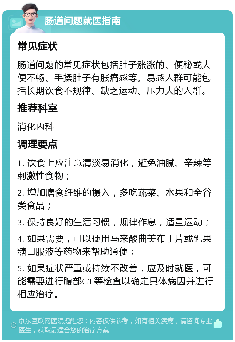 肠道问题就医指南 常见症状 肠道问题的常见症状包括肚子涨涨的、便秘或大便不畅、手揉肚子有胀痛感等。易感人群可能包括长期饮食不规律、缺乏运动、压力大的人群。 推荐科室 消化内科 调理要点 1. 饮食上应注意清淡易消化，避免油腻、辛辣等刺激性食物； 2. 增加膳食纤维的摄入，多吃蔬菜、水果和全谷类食品； 3. 保持良好的生活习惯，规律作息，适量运动； 4. 如果需要，可以使用马来酸曲美布丁片或乳果糖口服液等药物来帮助通便； 5. 如果症状严重或持续不改善，应及时就医，可能需要进行腹部CT等检查以确定具体病因并进行相应治疗。