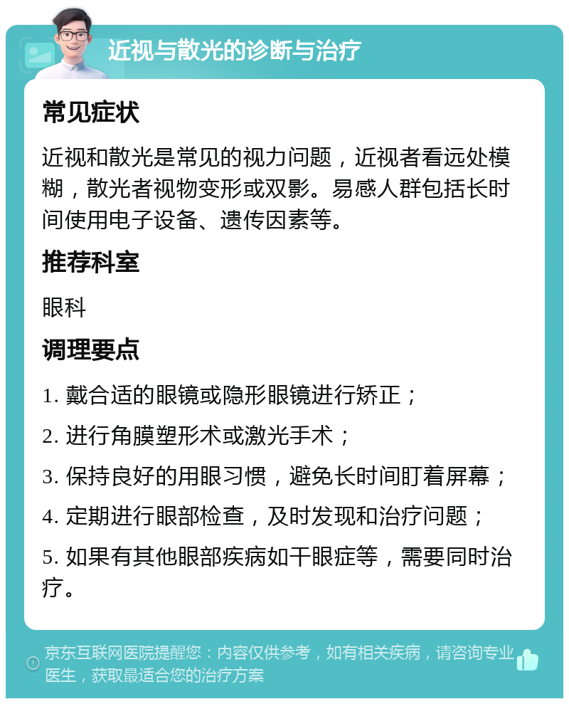 近视与散光的诊断与治疗 常见症状 近视和散光是常见的视力问题，近视者看远处模糊，散光者视物变形或双影。易感人群包括长时间使用电子设备、遗传因素等。 推荐科室 眼科 调理要点 1. 戴合适的眼镜或隐形眼镜进行矫正； 2. 进行角膜塑形术或激光手术； 3. 保持良好的用眼习惯，避免长时间盯着屏幕； 4. 定期进行眼部检查，及时发现和治疗问题； 5. 如果有其他眼部疾病如干眼症等，需要同时治疗。