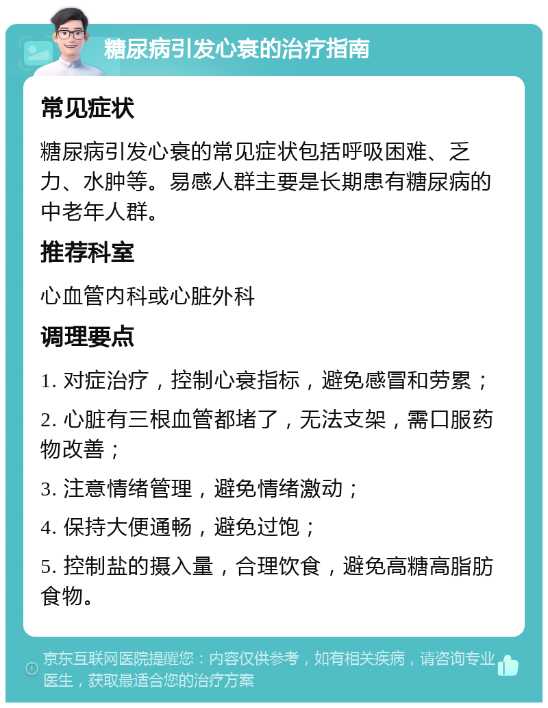 糖尿病引发心衰的治疗指南 常见症状 糖尿病引发心衰的常见症状包括呼吸困难、乏力、水肿等。易感人群主要是长期患有糖尿病的中老年人群。 推荐科室 心血管内科或心脏外科 调理要点 1. 对症治疗，控制心衰指标，避免感冒和劳累； 2. 心脏有三根血管都堵了，无法支架，需口服药物改善； 3. 注意情绪管理，避免情绪激动； 4. 保持大便通畅，避免过饱； 5. 控制盐的摄入量，合理饮食，避免高糖高脂肪食物。