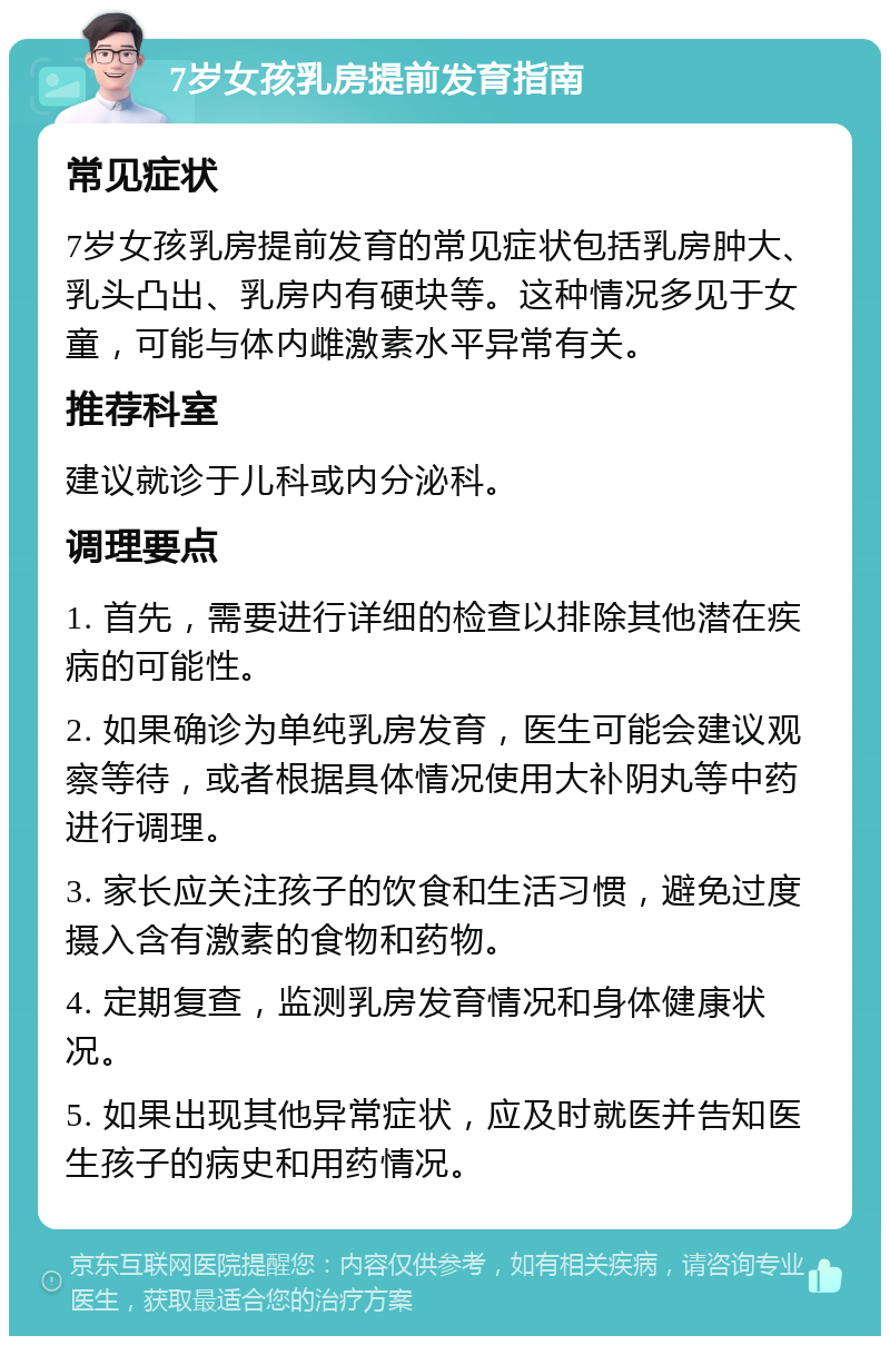 7岁女孩乳房提前发育指南 常见症状 7岁女孩乳房提前发育的常见症状包括乳房肿大、乳头凸出、乳房内有硬块等。这种情况多见于女童，可能与体内雌激素水平异常有关。 推荐科室 建议就诊于儿科或内分泌科。 调理要点 1. 首先，需要进行详细的检查以排除其他潜在疾病的可能性。 2. 如果确诊为单纯乳房发育，医生可能会建议观察等待，或者根据具体情况使用大补阴丸等中药进行调理。 3. 家长应关注孩子的饮食和生活习惯，避免过度摄入含有激素的食物和药物。 4. 定期复查，监测乳房发育情况和身体健康状况。 5. 如果出现其他异常症状，应及时就医并告知医生孩子的病史和用药情况。