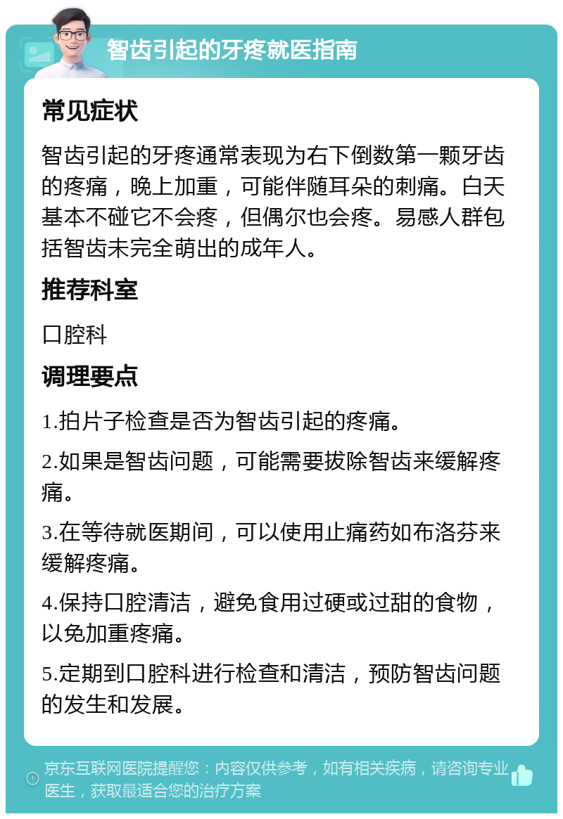 智齿引起的牙疼就医指南 常见症状 智齿引起的牙疼通常表现为右下倒数第一颗牙齿的疼痛，晚上加重，可能伴随耳朵的刺痛。白天基本不碰它不会疼，但偶尔也会疼。易感人群包括智齿未完全萌出的成年人。 推荐科室 口腔科 调理要点 1.拍片子检查是否为智齿引起的疼痛。 2.如果是智齿问题，可能需要拔除智齿来缓解疼痛。 3.在等待就医期间，可以使用止痛药如布洛芬来缓解疼痛。 4.保持口腔清洁，避免食用过硬或过甜的食物，以免加重疼痛。 5.定期到口腔科进行检查和清洁，预防智齿问题的发生和发展。