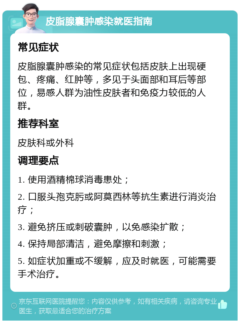 皮脂腺囊肿感染就医指南 常见症状 皮脂腺囊肿感染的常见症状包括皮肤上出现硬包、疼痛、红肿等，多见于头面部和耳后等部位，易感人群为油性皮肤者和免疫力较低的人群。 推荐科室 皮肤科或外科 调理要点 1. 使用酒精棉球消毒患处； 2. 口服头孢克肟或阿莫西林等抗生素进行消炎治疗； 3. 避免挤压或刺破囊肿，以免感染扩散； 4. 保持局部清洁，避免摩擦和刺激； 5. 如症状加重或不缓解，应及时就医，可能需要手术治疗。