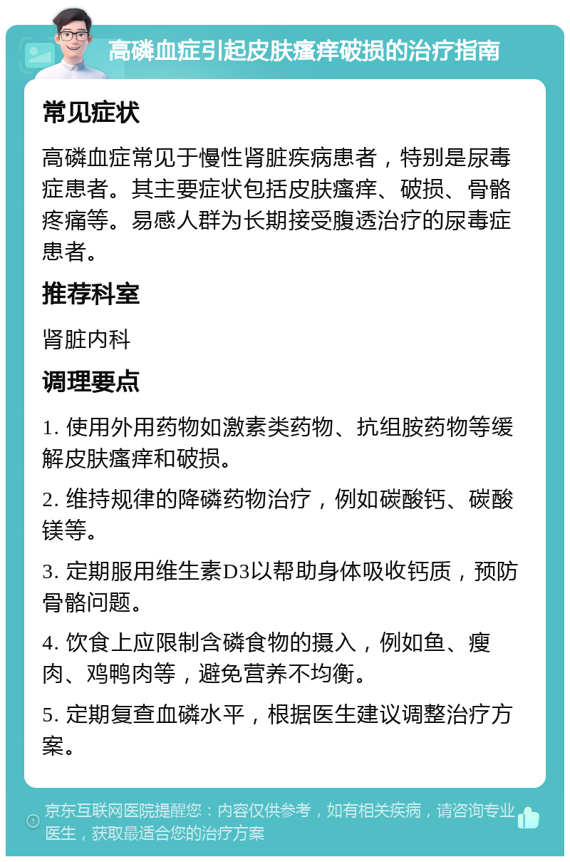 高磷血症引起皮肤瘙痒破损的治疗指南 常见症状 高磷血症常见于慢性肾脏疾病患者，特别是尿毒症患者。其主要症状包括皮肤瘙痒、破损、骨骼疼痛等。易感人群为长期接受腹透治疗的尿毒症患者。 推荐科室 肾脏内科 调理要点 1. 使用外用药物如激素类药物、抗组胺药物等缓解皮肤瘙痒和破损。 2. 维持规律的降磷药物治疗，例如碳酸钙、碳酸镁等。 3. 定期服用维生素D3以帮助身体吸收钙质，预防骨骼问题。 4. 饮食上应限制含磷食物的摄入，例如鱼、瘦肉、鸡鸭肉等，避免营养不均衡。 5. 定期复查血磷水平，根据医生建议调整治疗方案。