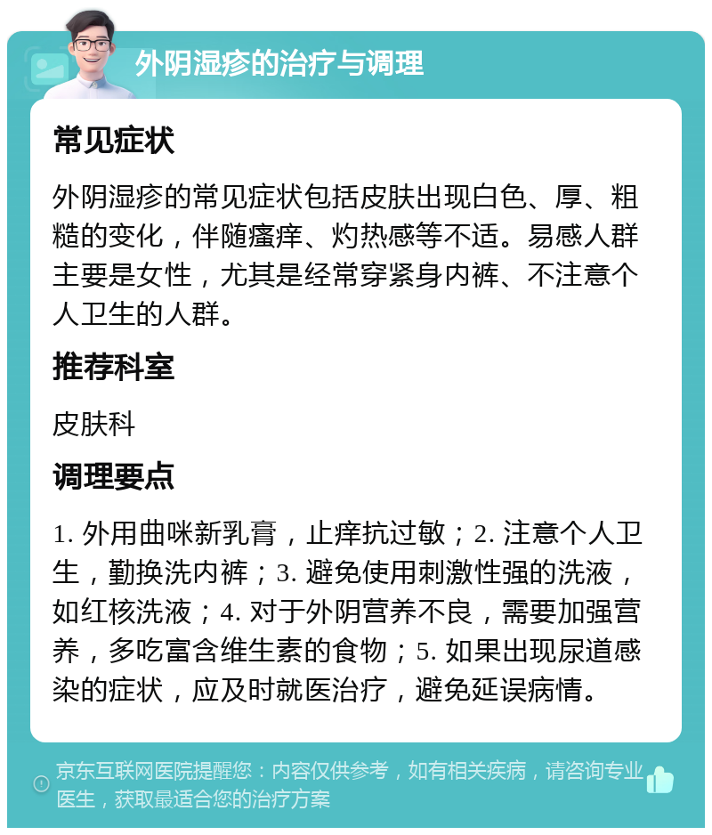 外阴湿疹的治疗与调理 常见症状 外阴湿疹的常见症状包括皮肤出现白色、厚、粗糙的变化，伴随瘙痒、灼热感等不适。易感人群主要是女性，尤其是经常穿紧身内裤、不注意个人卫生的人群。 推荐科室 皮肤科 调理要点 1. 外用曲咪新乳膏，止痒抗过敏；2. 注意个人卫生，勤换洗内裤；3. 避免使用刺激性强的洗液，如红核洗液；4. 对于外阴营养不良，需要加强营养，多吃富含维生素的食物；5. 如果出现尿道感染的症状，应及时就医治疗，避免延误病情。