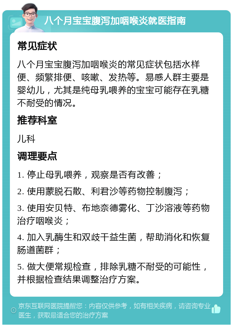 八个月宝宝腹泻加咽喉炎就医指南 常见症状 八个月宝宝腹泻加咽喉炎的常见症状包括水样便、频繁排便、咳嗽、发热等。易感人群主要是婴幼儿，尤其是纯母乳喂养的宝宝可能存在乳糖不耐受的情况。 推荐科室 儿科 调理要点 1. 停止母乳喂养，观察是否有改善； 2. 使用蒙脱石散、利君沙等药物控制腹泻； 3. 使用安贝特、布地奈德雾化、丁沙溶液等药物治疗咽喉炎； 4. 加入乳酶生和双歧干益生菌，帮助消化和恢复肠道菌群； 5. 做大便常规检查，排除乳糖不耐受的可能性，并根据检查结果调整治疗方案。