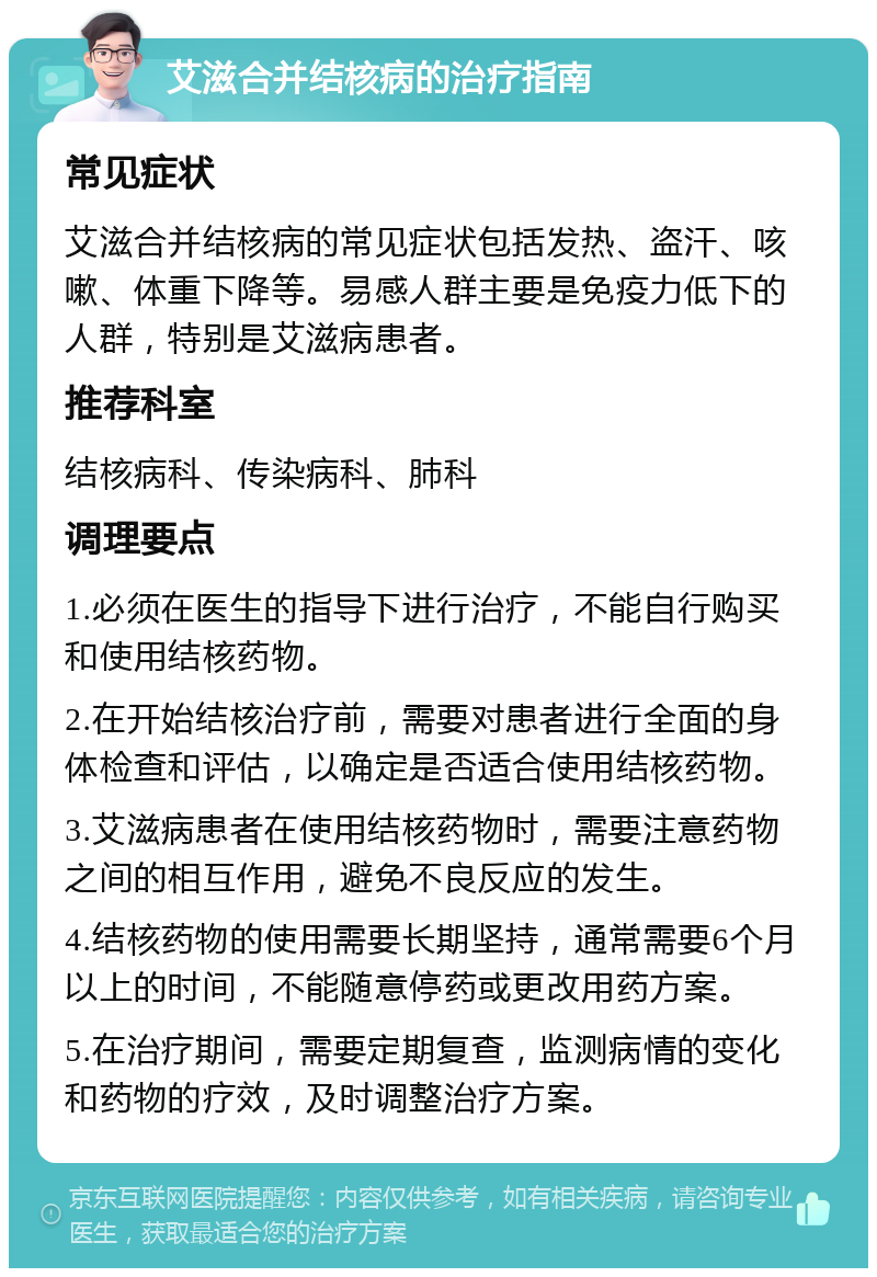 艾滋合并结核病的治疗指南 常见症状 艾滋合并结核病的常见症状包括发热、盗汗、咳嗽、体重下降等。易感人群主要是免疫力低下的人群，特别是艾滋病患者。 推荐科室 结核病科、传染病科、肺科 调理要点 1.必须在医生的指导下进行治疗，不能自行购买和使用结核药物。 2.在开始结核治疗前，需要对患者进行全面的身体检查和评估，以确定是否适合使用结核药物。 3.艾滋病患者在使用结核药物时，需要注意药物之间的相互作用，避免不良反应的发生。 4.结核药物的使用需要长期坚持，通常需要6个月以上的时间，不能随意停药或更改用药方案。 5.在治疗期间，需要定期复查，监测病情的变化和药物的疗效，及时调整治疗方案。